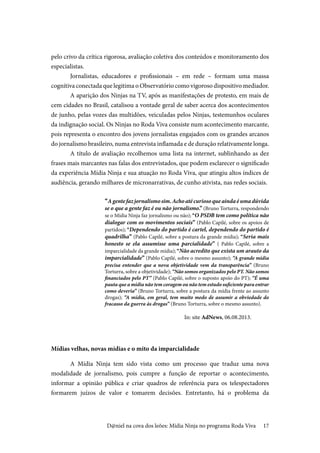 17
pelo crivo da crítica rigorosa, avaliação coletiva dos conteúdos e monitoramento dos
especialistas.
Jornalistas, educadores e profissionais – em rede – formam uma massa
cognitiva conectada que legitima o Observatório como vigoroso dispositivo mediador.
A aparição dos Ninjas na TV, após as manifestações de protesto, em mais de
cem cidades no Brasil, catalisou a vontade geral de saber acerca dos acontecimentos
de junho, pelas vozes das multidões, veiculadas pelos Ninjas, testemunhos oculares
da indignação social. Os Ninjas no Roda Viva consiste num acontecimento marcante,
pois representa o encontro dos jovens jornalistas engajados com os grandes arcanos
do jornalismo brasileiro, numa entrevista inflamada e de duração relativamente longa.
A título de avaliação recolhemos uma lista na internet, sublinhando as dez
frases mais marcantes nas falas dos entrevistados, que podem esclarecer o significado
da experiência Mídia Ninja e sua atuação no Roda Viva, que atingiu altos índices de
audiência, gerando milhares de micronarrativas, de cunho ativista, nas redes sociais.
“Agentefazjornalismosim.Achoatécuriosoqueaindaéumadúvida
se o que a gente faz é ou não jornalismo.” (Bruno Torturra, respondendo
se o Mídia Ninja faz jornalismo ou não); “O PSDB tem como política não
dialogar com os movimentos sociais” (Pablo Capilé, sobre os apoios de
partidos); “Dependendo do partido é cartel, dependendo do partido é
quadrilha” (Pablo Capilé, sobre a postura da grande mídia); “Seria mais
honesto se ela assumisse uma parcialidade” ( Pablo Capilé, sobre a
imparcialidade da grande mídia); “Não acredito que exista um arauto da
imparcialidade” (Pablo Capilé, sobre o mesmo assunto); “A grande mídia
precisa entender que a nova objetividade vem da transparência” (Bruno
Torturra, sobre a objetividade); “Não somos organizados pelo PT. Não somos
financiados pelo PT” (Pablo Capilé, sobre o suposto apoio do PT); “É uma
pauta que a mídia não tem coragem ou não tem estudo suficiente para entrar
como deveria” (Bruno Torturra, sobre a postura da mídia frente ao assunto
drogas); “A mídia, em geral, tem muito medo de assumir a obviedade do
fracasso da guerra às drogas” (Bruno Torturra, sobre o mesmo assunto).		
		
In: site AdNews, 06.08.2013.
Mídias velhas, novas mídias e o mito da imparcialidade
A Mídia Ninja tem sido vista como um processo que traduz uma nova
modalidade de jornalismo, pois cumpre a função de reportar o acontecimento,
informar a opinião pública e criar quadros de referência para os telespectadores
formarem juízos de valor e tomarem decisões. Entretanto, há o problema da
D@niel na cova dos leões: Mídia Ninja no programa Roda Viva
 