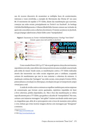 179
uso do recurso discursivo de escamotear as múltiplas faces do acontecimento,
interesses e vozes envolvidas, a exemplo do Movimento das Diretas Já” nos anos
80. O movimento de repúdio à TV Globo, diante das manifestações que ocorriam,
começou nas redes sociais, principalmente no Twitter7
e no Facebook8
. As hashtags
#AGloboNãoMeRepresenta e #AbaixoARedeGlobo ficaram comuns nas twittadas de
quem não concordava com a cobertura da emissora. O mesmo aconteceu no facebook,
em que fanpages adjetivavam a Rede Globo como “manipuladora”.
Figura 1: Taxonomia no Twitter: #AGloboNãoMeRepresenta / FanPage “Anti Globo”
tiveram quase cinco mil curtidas no facebook
	Como ressalta Primo (2013, p.17) “não se pode ignorar a força dos movimentos
espontâneosemrede,cujosefeitosnãoerampossíveisemumasociedadecaracterizada
pela mídia de massa”. Sendo assim, as manifestações contra a TV Globo indexadas
através das taxonomias nas redes sociais migraram para o cotidiano, ocupando
cartazes de manifestantes que iam às ruas contestar a cobertura da emissora. A
atualização contínua das “postagens” nas redes sociais, como propõe Correia (2010),
potencializava a circulação no ciberespaço, circulação esta que se transporta do campo
virtual para o real.
A onda de revolta contra a emissora se espalhou também para outras empresas
de comunicação, que tiveram carros queimados, repórteres impedidos de fazer
a livre cobertura, prédios depredados, etc. Mas o foco das manifestações se voltou
especificamente para a TV Globo, que ganhou a alcunha de “manipuladora”. Nas ruas,
cartazes com inúmeras mensagens “anti-globo” traziam um desafio ainda maior para
os cinegrafistas que, além de se preocuparem com a troca de munições entre polícia
e civis, tinham que evitar mostrar imagens abertas com mensagens que “denegriam”
a emissora.
7 VER: http://www.twitter.com
8 VER: http://www.facebook.com
Corpo e discurso no movimento “Passe Livre”
 