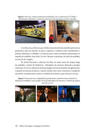 Mídia, Tecnologia e Linguagem Jornalística180
Figura 2: Nas ruas, cartazes mostravam insatisfação com a cobertura da TV Globo. /
Manifestantes depredam o prédio da emissora no Rio de Janeiro no dia 17 de julho.
	
ArevoltacomacoberturaqueaGloboestavafazendodasmanifestaçõestomou
proporções cada vez maiores. Se para a imprensa a violência entre manifestantes e
policiais dificultava o trabalho, a revolta do povo contra jornalistas praticamente os
impedia de trabalhar. Fazer links “ao vivo” durante os protestos, no meio da multidão,
era um ato de coragem.
	No Jornal Nacional a cobertura foi feita, na maior parte do tempo, longe
da multidão, a bordo do GloboCop - helicóptero da emissora dedicado à grandes
coberturas. Em terra, repórteres faziam passagens em locais distantes do aglomerado,
e quando arriscavam em descer e manter contato com o povo, retiravam a canopla do
microfone, evitando assim, mostrar o símbolo da emissora a que estavam a serviço.
Figura 3: Para preservar a integridade de profissionais, repórteres fazem cobertura à
distância da multidão e sem canopla. O uso do helicóptero da emissora, o GloboCop, ajudou
nos links ao vivo.
 