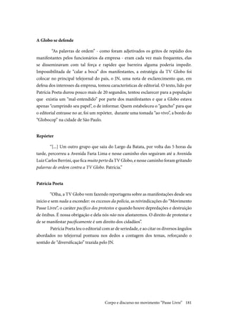 181
A Globo se defende	
	“As palavras de ordem” - como foram adjetivados os gritos de repúdio dos
manifestantes pelos funcionários da empresa - eram cada vez mais frequentes, elas
se disseminavam com tal força e rapidez que barreira alguma poderia impedir.
Impossibilitada de “calar a boca” dos manifestantes, a estratégia da TV Globo foi
colocar no principal telejornal do país, o JN, uma nota de esclarecimento que, em
defesa dos interesses da empresa, tomou características de editorial. O texto, lido por
Patrícia Poeta durou pouco mais de 20 segundos, tentou esclarecer para a população
que existia um “mal-entendido” por parte dos manifestantes e que a Globo estava
apenas “cumprindo seu papel”, o de informar. Quem estabeleceu o “gancho” para que
o editorial entrasse no ar, foi um repórter, durante uma tomada “ao vivo”, a bordo do
“Globocop” na cidade de São Paulo.
Repórter
“[...] Um outro grupo que saiu do Largo da Batata, por volta das 5 horas da
tarde, percorreu a Avenida Faria Lima e nesse caminho eles seguiram até a Avenida
Luiz Carlos Berrini, que fica muito perto da TV Globo, e nesse caminho foram gritando
palavras de ordem contra a TV Globo. Patrícia.”
Patrícia Poeta
“Olha, a TV Globo vem fazendo reportagens sobre as manifestações desde seu
início e sem nada a esconder: os excessos da polícia, as reivindicações do “Movimento
Passe Livre”, o caráter pacífico dos protestos e quando houve depredações e destruição
de ônibus. É nossa obrigação e dela nós não nos afastaremos. O direito de protestar e
de se manifestar pacificamente é um direito dos cidadãos”.
	Patrícia Poeta leu o editorial com ar de seriedade, e ao citar os diversos ângulos
abordados no telejornal pontuou nos dedos a contagem dos temas, reforçando o
sentido de “diversificação” trazida pelo JN.
Corpo e discurso no movimento “Passe Livre”
 