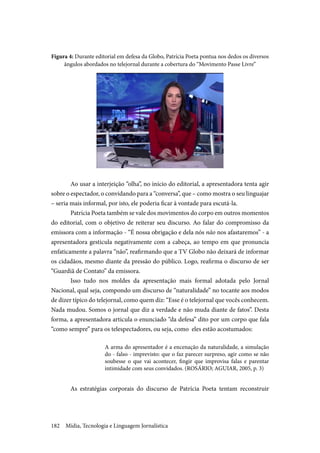 Mídia, Tecnologia e Linguagem Jornalística182
Figura 4: Durante editorial em defesa da Globo, Patrícia Poeta pontua nos dedos os diversos
ângulos abordados no telejornal durante a cobertura do “Movimento Passe Livre”
	Ao usar a interjeição “olha”, no início do editorial, a apresentadora tenta agir
sobre o espectador, o convidando para a “conversa”, que – como mostra o seu linguajar
– seria mais informal, por isto, ele poderia ficar à vontade para escutá-la.
	Patrícia Poeta também se vale dos movimentos do corpo em outros momentos
do editorial, com o objetivo de reiterar seu discurso. Ao falar do compromisso da
emissora com a informação - “É nossa obrigação e dela nós não nos afastaremos” - a
apresentadora gesticula negativamente com a cabeça, ao tempo em que pronuncia
enfaticamente a palavra “não”, reafirmando que a TV Globo não deixará de informar
os cidadãos, mesmo diante da pressão do público. Logo, reafirma o discurso de ser
“Guardiã de Contato” da emissora.
	Isso tudo nos moldes da apresentação mais formal adotada pelo Jornal
Nacional, qual seja, compondo um discurso de “naturalidade” no tocante aos modos
de dizer típico do telejornal, como quem diz: “Esse é o telejornal que vocês conhecem.
Nada mudou. Somos o jornal que diz a verdade e não muda diante de fatos”. Desta
forma, a apresentadora articula o enunciado “da defesa” dito por um corpo que fala
“como sempre” para os telespectadores, ou seja, como eles estão acostumados:
A arma do apresentador é a encenação da naturalidade, a simulação
do - falso - imprevisto: que o faz parecer surpreso, agir como se não
soubesse o que vai acontecer, fingir que improvisa falas e parentar
intimidade com seus convidados. (ROSÁRIO; AGUIAR, 2005, p. 3)
	As estratégias corporais do discurso de Patrícia Poeta tentam reconstruir
 