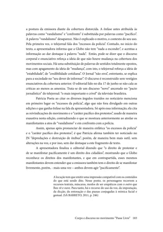 183
a postura da emissora diante da cobertura distorcida. A ênfase antes atribuída às
palavras como “vandalismo” e “confronto” é substituída por palavras como “pacífico”.
A palavra “vandalismo” desaparece. Não é explicado o motivo, o contexto do seu uso.
Pela primeira vez, o telejornal fala dos “excessos da polícia”. Contudo, no início do
texto, a apresentadora informa que a Globo não tem “nada a esconder”, e acentua a
informação ao dar destaque à palavra “nada”. Então, pode-se dizer que o discurso
corporal e enunciativo reforça a ideia de que não houve mudança na cobertura dos
movimentos sociais. Há uma substituição de palavras de sentidos totalmente opostos,
mas com apagamento da ideia de “mudança”, com isto, o telejornal reforça a ideia de
“estabilidade”, de “credibilidade cotidiana”. O Jornal “não erra”, entretanto, se explica
para a sociedade no “seu dever de informar”. O discurso é reconstruído sem vestígios
enunciativos da cobertura anterior. O editorial lido no dia 17 de junho se não cala as
criticas ao menos as ameniza. Trata-se de um discurso “novo” ancorado no “pacto
jornalístico” do telejornal: “o mais importante e crível” da televisão brasileira.
	Patrícia Poeta ao citar os diversos ângulos trazidos no noticiário menciona
em primeiro lugar os “excessos da polícia”, algo que não fora divulgado em outras
edições e que ganha ênfase na fala da apresentadora. Só após essa informação, ela cita
as reivindicações do movimento e o “caráter pacífico dos protestos”, usado de maneira
exaustiva nesta edição, contradizendo o que se mostrara anteriormente ao atrelar os
manifestantes a atos de “vandalismo” e em confronto com a polícia.
	Assim, apenas após pronunciar de maneira enfática “os excessos da polícia”
e o “caráter pacífico dos protestos”, é que Patrícia afirma também ter noticiado no
JN “depredações e destruição de ônibus”, porém, de maneira bem mais sutil, sem
alterações na voz, e por isso, sem dar destaque a este fragmento de texto.
	A apresentadora finaliza o editorial dizendo que “o direito de protestar e
de se manifestar pacificamente é um direito dos cidadãos”, mostrando que a Globo
reconhece os direitos dos manifestantes, e que em contrapartida, esses mesmos
manifestantes devem entender que a emissora também tem o direito de se manifestar
livremente, porém, - mais uma vez – ambos devem agir “pacificamente”.
A locução tem que emitir uma impressão compatível com os conteúdos
do que está sendo dito. Nesse ponto, os personagens recorrem a
recursos teatrais, máscaras, modos de ser empáticos com o outro que
lhes vê e ouve. Para tanto, há o recurso do uso da voz, da impostação,
da dicção, da entonação e das pausas conjugadas à mímica facial e
gestual. (SÁ BARRETO, 2011, p. 246)
Corpo e discurso no movimento “Passe Livre”
 