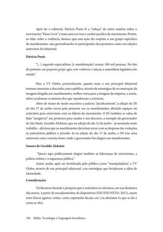 Mídia, Tecnologia e Linguagem Jornalística184
	Após ler o editorial, Patrícia Poeta lê a “cabeça” de outra matéria sobre o
movimento “Passe Livre” e mais uma vez traz o caráter pacífico do movimento. Porém,
ao falar sobre a violência, destaca que esta ação diz respeito a um grupo específico
de manifestantes, não generalizando os participantes dos protestos como em edições
anteriores do telejornal.
Patrícia Poeta
“[...] segundo especialistas [a manifestação] reuniu 100 mil pessoas. No fim
do protesto um pequeno grupo agiu com violência e atacou a assembleia legislativa do
estado.”
	
Para a TV Globo, possivelmente, quanto mais o seu principal telejornal
tentasse amenizar a discórdia com o público, através de estratégias de reconstrução da
imagem dirigida aos manifestantes, melhor seria para a imagem da empresa, e assim,
talvez acalmasse os ânimos dos que repudiavam a emissora.
	Além de trazer de modo excessivo a palavra “pacificamente”, a edição do JN
do dia 17 de junho ouviu pela primeira vez os manifestantes, abrindo espaços no
noticiário para entrevistas com os líderes do movimento. O JN também se valeu de
falas “amigáveis” aos protestos para mudar o seu discurso, a exemplo do governador
de São Paulo, Geraldo Alckmin, que na edição do dia 12 de junho - já mostrada neste
trabalho - afirmou que os manifestantes deveriam arcar com as despesas das violações
ao patrimônio público e privado. Já na edição do dia 17 de junho, o JN traz uma
entrevista com a mesma fonte, onde o governador faz elogios aos manifestantes.
Sonora de Geraldo Alckmin
“Quero aqui publicamente elogiar também as lideranças do movimento, a
policia militar e a segurança pública.”
	Assim sendo, após ser hostilizada pelo público como “manipuladora”, a TV
Globo, através de seu principal telejornal, cria estratégias que fortalecem a ideia de
idoneidade.
Considerações
	Verificamos durante a pesquisa que o noticiário se estrutura, em sua dinâmica
discursiva, a partir de encadeamentos de dispositivos (FAUSTO NETO, 2012), sejam
estes físicos (gestos, vestes, cores, expressões faciais, etc.) ou abstratos (o que se diz e
como se diz).
 