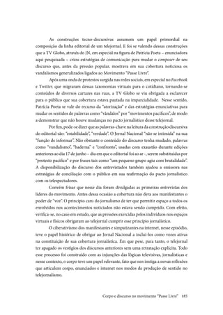 185
	As construções tecno-discursivas assumem um papel primordial na
composição da linha editorial de um telejornal. E foi se valendo dessas construções
que a TV Globo, através do JN, em especial na figura de Patrícia Poeta – enunciadora
aqui pesquisada – criou estratégias de comunicação para mudar o composer de seu
discurso que, antes da pressão popular, mostrava em sua cobertura noticiosa os
vandalismos generalizados ligados ao Movimento “Passe Livre”.
	Após uma onda de protestos surgida nas redes sociais, em especial no Facebook
e Twitter, que migraram dessas taxonomias virtuais para o cotidiano, tornando-se
conteúdos de diversos cartazes nas ruas, a TV Globo se viu obrigada a esclarecer
para o público que sua cobertura estava pautada na imparcialidade. Nesse sentido,
Patrícia Poeta se vale do recurso da “atorização” e das estratégias enunciativas para
mudar os sentidos de palavras como “vândalos” por “movimentos pacíficos”, de modo
a demonstrar que não houve mudanças no pacto jornalístico desse telejornal.
Porfim,pode-sedizerqueaspalavras-chavenaleituradaconstruçãodiscursiva
do editorial são: “estabilidade”, “verdade”. O Jornal Nacional “não se intimida” na sua
“função de informar”. Não obstante o conteúdo do discurso tenha mudado, palavras
como “vandalismo”, “baderna” e “confronto”, usadas com exaustão durante edições
anteriores ao dia 17 de junho – dia em que o editorial foi ao ar -, serem substituídas por
“protesto pacifico” e por frases tais como “um pequeno grupo agiu com brutalidade”.
A disponibilização do discurso dos entrevistados também ajudou a emissora nas
estratégias de conciliação com o público em sua reafirmação do pacto jornalístico
com os telespectadores.
Convém frisar que nesse dia foram divulgadas as primeiras entrevistas dos
líderes do movimento. Antes dessa ocasião a cobertura não dera aos manifestantes o
poder de “voz”. O princípio caro do jornalismo de ter que permitir espaço a todos os
envolvidos nos acontecimentos noticiados não estava sendo cumprido. Com efeito,
verifica-se, no caso em estudo, que as pressões exercidas pelos indivíduos nos espaços
virtuais e físicos obrigaram ao telejornal cumprir esse princípio jornalístico.
O ciberativismo dos manifestantes e simpatizantes na internet, nesse episódio,
teve o papel histórico de obrigar ao Jornal Nacional a incluí-los como vozes ativas
na constituição de sua cobertura jornalística. Em que pese, para tanto, o telejornal
ter apagado os vestígios dos discursos anteriores sem uma retratação explícita. Todo
esse processo foi construído com as injunções das lógicas televisivas, jornalísticas e
nesse contexto, o corpo teve um papel relevante, fato que nos instiga a novas reflexões
que articulem corpo, enunciados e internet nos modos de produção de sentido no
telejornalismo.
Corpo e discurso no movimento “Passe Livre”
 