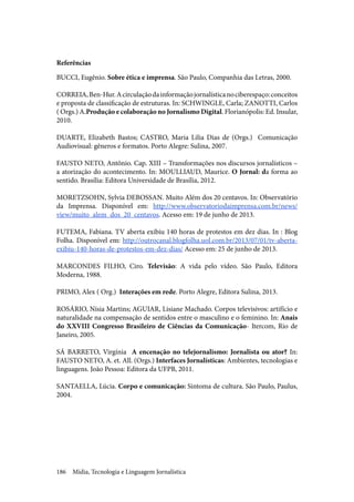 Mídia, Tecnologia e Linguagem Jornalística186
Referências
BUCCI, Eugênio. Sobre ética e imprensa. São Paulo, Companhia das Letras, 2000.
CORREIA,Ben-Hur.Acirculaçãodainformaçãojornalísticanociberespaço:conceitos
e proposta de classificação de estruturas. In: SCHWINGLE, Carla; ZANOTTI, Carlos
( Orgs.) A.Produção e colaboração no Jornalismo Digital. Florianópolis: Ed. Insular,
2010.
DUARTE, Elizabeth Bastos; CASTRO, Maria Lilia Dias de (Orgs.) Comunicação
Audiovisual: gêneros e formatos. Porto Alegre: Sulina, 2007.
FAUSTO NETO, Antônio. Cap. XIII – Transformações nos discursos jornalísticos –
a atorização do acontecimento. In: MOULLIAUD, Maurice. O Jornal: da forma ao
sentido. Brasília: Editora Universidade de Brasília, 2012.
MORETZSOHN, Sylvia DEBOSSAN. Muito Além dos 20 centavos. In: Observatório
da Imprensa. Disponível em: http://www.observatoriodaimprensa.com.br/news/
view/muito_alem_dos_20_centavos. Acesso em: 19 de junho de 2013.
FUTEMA, Fabiana. TV aberta exibiu 140 horas de protestos em dez dias. In : Blog
Folha. Disponível em: http://outrocanal.blogfolha.uol.com.br/2013/07/01/tv-aberta-
exibiu-140-horas-de-protestos-em-dez-dias/ Acesso em: 25 de junho de 2013.
MARCONDES FILHO, Ciro. Televisão: A vida pelo vídeo. São Paulo, Editora
Moderna, 1988.
PRIMO, Alex ( Org.) Interações em rede. Porto Alegre, Editora Sulina, 2013.
ROSÁRIO, Nísia Martins; AGUIAR, Lisiane Machado. Corpos televisivos: artifício e
naturalidade na compensação de sentidos entre o masculino e o feminino. In: Anais
do XXVIII Congresso Brasileiro de Ciências da Comunicação- Itercom, Rio de
Janeiro, 2005.
SÁ BARRETO, Virgínia A encenação no telejornalismo: Jornalista ou ator? In:
FAUSTO NETO, A. et. All. (Orgs.) Interfaces Jornalísticas: Ambientes, tecnologias e
linguagens. João Pessoa: Editora da UFPB, 2011.
SANTAELLA, Lúcia. Corpo e comunicação: Sintoma de cultura. São Paulo, Paulus,
2004.
 