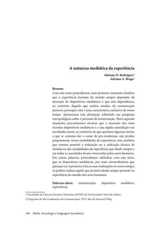 Mídia, Tecnologia e Linguagem Jornalística188
A natureza mediática da experiência
Adriano D. Rodrigues1
Adriana A. Braga2
Resumo
Com este texto pretendemos, num primeiro momento, lembrar
que a experiência humana do mundo sempre dependeu da
invenção de dispositivos mediáticos e que esta dependência,
ao contrário daquilo que muitos estudos da comunicação
parecem pressupor, não é uma característica exclusiva do nosso
tempo. Apoiaremos esta afirmação sobretudo nas pesquisas
antropológicas sobre o processo de hominização. Num segundo
momento, procuraremos mostrar que a invenção dos mais
recentes dispositivos mediáticos e a sua rápida assimilação nas
sociedades atuais, ao contrário do que apontam algumas teorias
a que se costuma dar o nome de pós-modernas, não produz
propriamente novas modalidades de experiência, mas artefatos
que tornam possível a realização ou a reificação técnica de
simulacros das modalidades da experiência que desde sempre e
em todas as sociedades foram vivenciadas pelos seres humanos.
Em outras palavras, pretendemos sublinhar, com este texto,
que os dispositivos mediáticos, por mais extraordinários que
pareçam ser à primeira vista as suas realizações no nosso tempo,
só podem realizar aquilo que já estava desde sempre presente na
experiência do mundo dos seres humanos.
Palavras-chave: comunicação; dispositivo mediático;
experiência.
1 Faculdade de Ciências Sociais e Humanas (FCSH) da Universidade Nova de Lisboa.
2 Programa de Pós Graduação em Comunicação- PUC-Rio de Janeiro/CNPq.
 