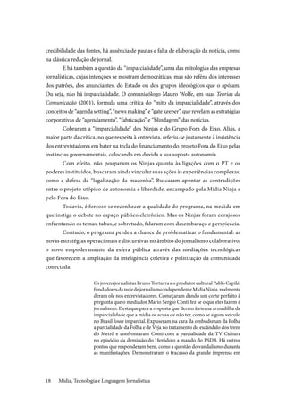 Mídia, Tecnologia e Linguagem Jornalística18
credibilidade das fontes, há ausência de pautas e falta de elaboração da notícia, como
na clássica redação de jornal.
E há também a questão da “imparcialidade”, uma das mitologias das empresas
jornalísticas, cujas intenções se mostram democráticas, mas são reféns dos interesses
dos patrões, dos anunciantes, do Estado ou dos grupos ideológicos que o apóiam.
Ou seja, não há imparcialidade. O comunicólogo Mauro Wolfe, em suas Teorias da
Comunicação (2001), formula uma crítica do “mito da imparcialidade”, através dos
conceitos de “agenda setting”, “news making” e “gate keeper”, que revelam as estratégias
corporativas de “agendamento”, “fabricação” e “blindagem” das notícias.
Cobraram a “imparcialidade” dos Ninjas e do Grupo Fora do Eixo. Aliás, a
maior parte da crítica, no que respeita à entrevista, referiu-se justamente à insistência
dos entrevistadores em bater na tecla do financiamento do projeto Fora do Eixo pelas
instâncias governamentais, colocando em dúvida a sua suposta autonomia.
Com efeito, não pouparam os Ninjas quanto às ligações com o PT e os
poderes instituídos, buscaram ainda vincular suas ações às experiências complexas,
como a defesa da “legalização da maconha”. Buscaram apontar as contradições
entre o projeto utópico de autonomia e liberdade, encampado pela Mídia Ninja e
pelo Fora do Eixo.
Todavia, é forçoso se reconhecer a qualidade do programa, na medida em
que instiga o debate no espaço público eletrônico. Mas os Ninjas foram corajosos
enfrentando os temas-tabus, e sobretudo, falaram com desembaraço e perspicácia.
Contudo, o programa perdeu a chance de problematizar o fundamental: as
novas estratégias operacionais e discursivas no âmbito do jornalismo colaborativo,
o novo empoderamento da esfera pública através das mediações tecnológicas
que favorecem a ampliação da inteligência coletiva e politização da comunidade
conectada.
OsjovensjornalistasBrunoTorturraeoprodutorculturalPabloCapilé,
fundadoresdarededejornalismoindependenteMídiaNinja,realmente
deram olé nos entrevistadores. Começaram dando um corte perfeito à
pergunta que o mediador Mario Sergio Conti fez se o que eles fazem é
jornalismo. Destaque para a resposta que deram à eterna armadilha da
imparcialidade que a mídia os acusa de não ter, como se algum veículo
no Brasil fosse imparcial. Expuseram na cara da ombudsman da Folha
a parcialidade da Folha e de Veja no tratamento do escândalo dos trens
do Metrô e confrontaram Conti com a parcialidade da TV Cultura
no episódio da demissão do Heródoto a mando do PSDB. Há outros
pontos que responderam bem, como a questão do vandalismo durante
as manifestações. Demonstraram o fracasso da grande imprensa em
 