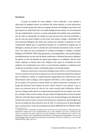 189
Introdução
O ponto de partida da nossa reflexão é bem conhecido e está acessível à
observação de qualquer pessoa: ao contrário das outras espécies, os seres humanos,ao
virem ao mundo, passam por todo um conjunto de processos biológicos que fazem com
que nasçam em estado fetal, isto é, em estado biologicamente imaturo. Os seres humanos
não são evidentemente os únicos; os outros antropoides têm também esta característica,
mas de todos os antropoides são aqueles em que estes processos são mais profundos, o
que faz com que sejam também os que levam mais tempo a atingir a maturidade. São
estes processos biológicos que temos que começar por entender se queremos ter uma
compreensão daquilo que é a experiência humana ou, se preferirmos, daquilo que vai
distinguir a maneira de estar no mundo dos seres humanos da maneira como os outros
seres vivos estão nos seus ecossistemas3
.A evolução tecnológica é contígua à evolução
biológica(LEVINSON,1998).Nestaperspectiva,atecnologiadifere-sedomodobiológico
principalmente por ser um meio de alterar, transformar o ambiente buscando a adaptação
da espécie ao invés da alteração da espécie para adaptar-se ao ambiente. Dito de outro
modo, enquanto os demais seres vivos adaptam seus corpos às vicissitudes do meio
ambiente, do ecossistemaem que vivem, os seres humanos adaptam os ambientes para
receberem seus próprios corpos, constituindo assim o seu mundo próprio.
Podemos caracterizar os processos biológicos que sofrem os seres humanos ao
virem ao mundo como processos regressivos ou de involução dos dispositivos naturais
que os habilitam a adotar os comportamentos apropriados para sobreviverem, num
determinado nicho ecológico, tanto enquanto indivíduos, como enquanto membros
da sua espécie. Este processo começa ainda no estado intrauterino e prolonga-se ao
longo das primeiras horas depois do parto. Quem observar com atenção o que se
passa nas primeiras horas de vida de um recém-nascido pode facilmente verificar
que ele consegue ainda adotar os comportamentos próprios da sua espécie, tais como,
por exemplo, nadar, mamar, andar, mas que, depois de algumas horas, deixa de poder
adotá-los, devendo depois seguir todo um processo de aprendizagem que depende da
imitação da maneira como os outros seres humanos se comportam, aprendizagem que
decorre ao longo dos dois primeiros anos de vida. É a este processo de aprendizagem
que se costuma dar o nome de socialização primária (BERGER & LUCKMAN, 2010).
3 A distinção entre ecossistema e mundo decorre do fato de, nos seres humanos, a interação dos seus
dispositivos naturais não se dar imediatamente com o meio ambiente, mas com o mundo que eles
criam, ao contrário das outras espécies, que estão fechadas no meio ambiente para o qual os seus
dispositivos naturais estão imediatamente predispostos e biologicamente programados. Era por isso
que Heidegger dizia que aquilo que caracteriza o ser humano, o Dasein, é a abertura, o ser-no mundo
(HEIDEGGER, 1986, p. 86 e ss.).
A natureza mediática da experiência
 