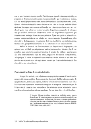 Mídia, Tecnologia e Linguagem Jornalística192
que os seres humanos têm do mundo. É por isso que, quando estamos envolvidos no
processo de desencadeamento das reações aos estímulos que recebemos do mundo,
não nos damos propriamente conta da sua estrutura e do seu funcionamento. Assim,
quando estamos interagindo com o mundo e uns com os outros, não nos damos
conta da linguagem que estamos utilizando, por estarmos precisamente a ser por
ela dirigidos para adotar os comportamentos linguísticos adequados à interação
em que estamos envolvidos, obedecendo assim aos dispositivos linguísticos que
interiorizamos ao longo da socialização primária. É por isso que é só pela reflexão,
quando tomamos distância em relação aos comportamentos desencadeados pelos
dispositivos da linguagem e procuramos, deste modo, objetivá-los simbolicamente,
falando deles, que podemos dar conta da sua natureza e do seu funcionamento.
Refletir a natureza e o funcionamento do dispositivo da linguagem é, no
entanto, uma atividade que só podemos realizar continuando a obedecer-lhe. É este
paradoxo que caracteriza qualquer tentativa de estudo das mídias e que faz com
que este empreendimento seja, no limite, impossível de realizar completamente.
A linguagem é, assim, o dispositivo que constitui o nosso mundo e, por isso, nos
permite, ao mesmo tempo, interagir com o mundo que ele constitui e dar conta dos
dispositivos que o constituem.
Para uma antropologia da experiência técnica
Aexperiênciatécnicaestárelacionadacomopróprioprocessodehominização,
em especial com a aquisição da postura ereta, decorrente da liberação dos órgãos de
relação situados, de maneira especial, no fácies e nos membros superiores, onde estão
localizados os dispositivos naturais encarregados de assegurar, tanto as funções da
locomoção, da captação e da manipulação dos alimentos, como a interação com o
mundo e as interações inter e intraespecíficas. É o que fazia dizer a Leroi-Gourhan:
O homem fabrica utensílios concretos e símbolos, uns e outros
dependendo do mesmo processo ou, antes, recorrendo no cérebro ao
mesmo equipamento fundamental. Isto levou a considerar não só que
a linguagem é tão característica do homem como o utensílio, mas que
não é senão a expressão da mesma propriedade do homem. (LEROI-
GOURHAN, 1964, p.162-163).
 