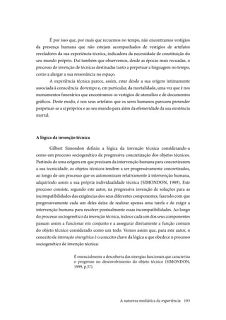 193
É por isso que, por mais que recuemos no tempo, não encontramos vestígios
da presença humana que não estejam acompanhados de vestígios de artefatos
reveladores da sua experiência técnica, indicadora da necessidade de constituição do
seu mundo próprio. Daí também que observemos, desde as épocas mais recuadas, o
processo de invenção de técnicas destinadas tanto a perpetuar a linguagem no tempo,
como a alargar a sua ressonância no espaço.
A experiência técnica parece, assim, estar desde a sua origem intimamente
associada à consciência do tempo e, em particular, da mortalidade, uma vez que é nos
monumentos funerários que encontramos os vestígios de utensílios e de documentos
gráficos. Deste modo, é nos seus artefatos que os seres humanos parecem pretender
perpetuar-se a si próprios e ao seu mundo para além da efemeridade da sua existência
mortal.
A lógica da invenção técnica
Gilbert Simondon definiu a lógica da invenção técnica considerando-a
como um processo sociogenético de progressiva concretização dos objetos técnicos.
Partindo de uma origem em que precisam da intervenção humana para concretizarem
a sua tecnicidade, os objetos técnicos tendem a ser progressivamente concretizados,
ao longo de um processo que os autonomizam relativamente à intervenção humana,
adquirindo assim a sua própria individualidade técnica (SIMONDON, 1989). Este
processo consiste, segundo este autor, na progressiva invenção de soluções para as
incompatibilidades das exigências dos seus diferentes componentes, fazendo com que
progressivamente cada um deles deixe de realizar apenas uma tarefa e de exigir a
intervenção humana para resolver pontualmente essas incompatibilidades. Ao longo
do processo sociogenético da invenção técnica, todos e cada um dos seus componentes
passam assim a funcionar em conjunto e a assegurar diretamente a função comum
do objeto técnico considerado como um todo. Vemos assim que, para este autor, o
conceito de interação sinergética é o conceito chave da lógica a que obedece o processo
sociogenético de invenção técnica:
É essencialmente a descoberta das sinergias funcionais que caracteriza
o progresso no desenvolvimento do objeto técnico (SIMONDON,
1999, p.37).
A natureza mediática da experiência
 