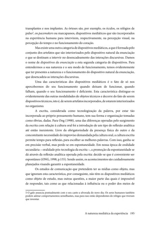 195
transplantes e nos implantes. As órteses são, por exemplo, os óculos, os relógios de
pulso5
, os pacemakers ou marcapassos, dispositivos mediáticos que são incorporados
na experiência humana para intervirem, respectivamente, na percepção visual, na
percepção do tempo e no funcionamento do coração.
Masexisteumaoutracategoriadedispositivosmediáticos,aqueéformadapelo
conjunto dos artefatos que são interiorizados pelo dispositivo natural da enunciação
e que se destinam a intervir no desencadeamento das interações discursivas. Damos
o nome de dispositivos da enunciação a esta segunda categoria de dispositivos. Para
entendermos a sua natureza e o seu modo de funcionamento, temos evidentemente
que ter presentes a natureza e o funcionamento do dispositivo natural da enunciação,
que desencadeia as interações discursivas.
Uma das características dos dispositivos mediáticos é o fato de só nos
apercebermos do seu funcionamento quando deixam de funcionar, quando
falham, quando o seu funcionamento é deficiente. Esta característica distingue-os
evidentemente das outras modalidades de objetos técnicos e decorre do fato de serem
dispositivostécnicos,istoé,deseremartefatosincorporados,deestareminteriorizados
no organismo.
A escrita, considerada como tecnologização da palavra, por estar tão
incorporada ao próprio pensamento humano, tem sua forma e organização tomadas
como óbvias, dadas. Para Ong (1998), uma das diferenças operadas pelo surgimento
da escrita com relação à cultura oral foi a introdução de um tipo de reflexão analítica
até então inexistente. Livre da obrigatoriedade da presença física do outro e da
concomitante necessidade do improviso demandada pela cultura oral, a cultura escrita
permite tempo para reflexão, para escolher as melhores palavras. Com isso, ganha-se
em precisão verbal, mas perde-se em espontaneidade. Em nossa época de oralidade
secundária – oralidade pós-tecnologia da escrita –, a promoção da espontaneidade se
dá através da reflexão analítica operada pela escrita: decide-se que é conveniente ser
espontâneo (ONG, 1998, p.155). Sendo assim, os acontecimentos são cuidadosamente
planejados visando garantir a espontaneidade.
Os estudos de comunicação que pretendem ter as mídias como objeto, mas
que ignoram esta característica, por conseguinte, não têm os dispositivos mediáticos
como objeto de estudo, mas outras questões, a maior parte das quais é impossível
de responder, tais como as que relacionadas à influência ou o poder dos meios de
5 O galo anuncia pontualmente com o seu canto a alvorada do novo dia. Os seres humanos também
podem adotar comportamentos semelhantes, mas para isso estão dependentes do relógio que tiveram
que inventar.
A natureza mediática da experiência
 