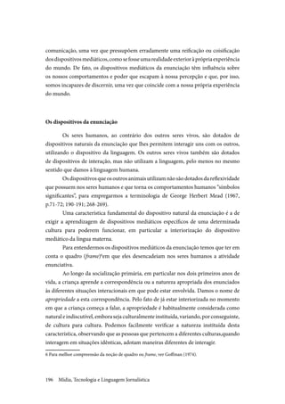 Mídia, Tecnologia e Linguagem Jornalística196
comunicação, uma vez que pressupõem erradamente uma reificação ou coisificação
dosdispositivosmediáticos,comosefosseumarealidadeexterioràprópriaexperiência
do mundo. De fato, os dispositivos mediáticos da enunciação têm influência sobre
os nossos comportamentos e poder que escapam à nossa percepção e que, por isso,
somos incapazes de discernir, uma vez que coincide com a nossa própria experiência
do mundo.
Os dispositivos da enunciação
Os seres humanos, ao contrário dos outros seres vivos, são dotados de
dispositivos naturais da enunciação que lhes permitem interagir uns com os outros,
utilizando o dispositivo da linguagem. Os outros seres vivos também são dotados
de dispositivos de interação, mas não utilizam a linguagem, pelo menos no mesmo
sentido que damos à linguagem humana.
Osdispositivosqueosoutrosanimaisutilizamnãosãodotadosdareflexividade
que possuem nos seres humanos e que torna os comportamentos humanos “símbolos
significantes”, para empregarmos a terminologia de George Herbert Mead (1967,
p.71-72; 190-191; 268-269).
Uma característica fundamental do dispositivo natural da enunciação é a de
exigir a aprendizagem de dispositivos mediáticos específicos de uma determinada
cultura para poderem funcionar, em particular a interiorização do dispositivo
mediático da língua materna.
Para entendermos os dispositivos mediáticos da enunciação temos que ter em
conta o quadro (frame)6
em que eles desencadeiam nos seres humanos a atividade
enunciativa.
Ao longo da socialização primária, em particular nos dois primeiros anos de
vida, a criança aprende a correspondência ou a natureza apropriada dos enunciados
às diferentes situações interacionais em que pode estar envolvida. Damos o nome de
apropriedade a esta correspondência. Pelo fato de já estar interiorizada no momento
em que a criança começa a falar, a apropriedade é habitualmente considerada como
naturaleindiscutível,emborasejaculturalmenteinstituída,variando,porconseguinte,
de cultura para cultura. Podemos facilmente verificar a natureza instituída desta
característica, observando que as pessoas que pertencem a diferentes culturas,quando
interagem em situações idênticas, adotam maneiras diferentes de interagir.
6 Para melhor compreensão da noção de quadro ou frame, ver Goffman (1974).
 