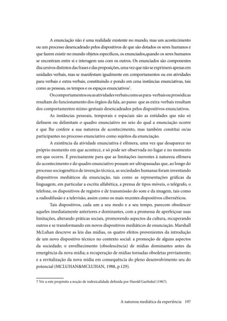 197
A enunciação não é uma realidade existente no mundo, mas um acontecimento
ou um processo desencadeado pelos dispositivos de que são dotados os seres humanos e
que fazem existir no mundo objetos específicos, os enunciados,quando os seres humanos
se encontram entre si e interagem uns com os outros. Os enunciados são componentes
discursivosdistintosdasfrasesedasproposições,umavezquenãoseexprimemapenasem
unidades verbais, mas se manifestam igualmente em comportamentos ou em atividades
para-verbais e extra-verbais, constituindo e pondo em cena instâncias enunciativas, tais
como as pessoas, os tempos e os espaços enunciativos7
.
Oscomportamentosouasatividadesverbaiscomoaspara-verbaisouprosódicas
resultam do funcionamento dos órgãos da fala, ao passo que as extra-verbais resultam
dos comportamentos mimo-gestuais desencadeados pelos dispositivos enunciativos.
As instâncias pessoais, temporais e espaciais são as entidades que não só
definem ou delimitam o quadro enunciativo no seio do qual a enunciação ocorre
e que lhe confere a sua natureza de acontecimento, mas também constitui os/as
participantes no processo enunciativo como sujeitos da enunciação.
A existência da atividade enunciativa é efêmera, uma vez que desaparece no
próprio momento em que acontece, e só pode ser observada no lugar e no momento
em que ocorre. É precisamente para que as limitações inerentes à natureza efêmera
do acontecimento e do quadro enunciativo possam ser ultrapassadas que, ao longo do
processo sociogenético de invenção técnica, as sociedades humanas foram inventando
dispositivos mediáticos da enunciação, tais como as representações gráficas da
linguagem, em particular a escrita alfabética, a prensa de tipos móveis, o telégrafo, o
telefone, os dispositivos de registro e de transmissão do som e da imagem, tais como
a radiodifusão e a televisão, assim como os mais recentes dispositivos cibernéticos.
Tais dispositivos, cada um a seu modo e a seu tempo, parecem obsolescer
aqueles imediatamente anteriores e dominantes, com a promessa de aperfeiçoar suas
limitações, alterando práticas sociais, promovendo aspectos da cultura, recuperando
outros e se transformando em novos dispositivos mediáticos de enunciação. Marshall
McLuhan descreve as leis das mídias, os quatro efeitos provenientes da introdução
de um novo dispositivo técnico no contexto social: a promoção de alguns aspectos
da sociedade; o envelhecimento (obsolescência) de mídias dominantes antes da
emergência da nova mídia; a recuperação de mídias tornadas obsoletas previamente;
e a revitalização da nova mídia em consequência do pleno desenvolvimento seu do
potencial (MCLUHAN&MCLUHAN, 1988, p.129).
7 Ver a este propósito a noção de indexicalidade definida por Harold Garfinkel (1967).
A natureza mediática da experiência
 