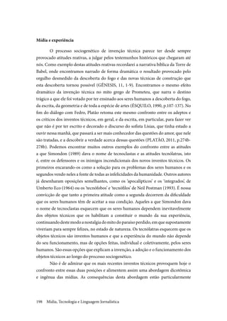Mídia, Tecnologia e Linguagem Jornalística198
Mídia e experiência
O processo sociogenético de invenção técnica parece ter desde sempre
provocado atitudes reativas, a julgar pelos testemunhos históricos que chegaram até
nós. Como exemplo destas atitudes reativas recordarei a narrativa bíblica da Torre de
Babel, onde encontramos narrado de forma dramática o resultado provocado pelo
orgulho desmedido da descoberta do fogo e das novas técnicas de construção que
esta descoberta tornou possível (GÊNESIS, 11, 1-9). Encontramos o mesmo efeito
dramático da invenção técnica no mito grego de Prometeu, que narra o destino
trágico a que ele foi votado por ter ensinado aos seres humanos a descoberta do fogo,
da escrita, da geometria e de toda a espécie de artes (ÉSQUILO, 1990, p.107-137). No
fim do diálogo com Fedro, Platão retoma este mesmo confronto entre os adeptos e
os críticos dos inventos técnicos, em geral, e da escrita, em particular, para fazer ver
que não é por ter escrito e decorado o discurso do sofista Lísias, que tinha estado a
ouvir nessa manhã, que passará a ser mais conhecedor das questões do amor, que nele
são tratadas, e a descobrir a verdade acerca dessas questões (PLATÃO, 2011, p.274b-
278b). Podemos encontrar muitos outros exemplos do confronto entre as atitudes
a que Simondon (1989) dava o nome de tecnoclastas e as atitudes tecnólatras, isto
é, entre os defensores e os inimigos incondicionais dos novos inventos técnicos. Os
primeiros encarando-os como a solução para os problemas dos seres humanos e os
segundos vendo neles a fonte de todas as infelicidades da humanidade. Outros autores
já desenharam oposições semelhantes, como os ‘apocalípticos’ e os ‘integrados’, de
Umberto Eco (1964) ou os ‘tecnófobos’ e ‘tecnófilos’ de Neil Postman (1993). É nossa
convicção de que tanto a primeira atitude como a segunda decorrem da dificuldade
que os seres humanos têm de aceitar a sua condição. Aqueles a que Simondon dava
o nome de tecnoclastas esquecem que os seres humanos dependem inevitavelmente
dos objetos técnicos que os habilitam a constituir o mundo da sua experiência,
continuandodestemodoanostalgiadomitodoparaísoperdido,emquesupostamente
viveriam para sempre felizes, no estado de natureza. Os tecnólatras esquecem que os
objetos técnicos são inventos humanos e que a experiência do mundo não depende
do seu funcionamento, mas de opções feitas, individual e coletivamente, pelos seres
humanos. São essas opções que explicam a invenção, a adoção e o funcionamento dos
objetos técnicos ao longo do processo sociogenético.
Não é de admirar que os mais recentes inventos técnicos provoquem hoje o
confronto entre essas duas posições e alimentem assim uma abordagem dicotômica
e ingênua das mídias. As consequências desta abordagem estão particularmente
 
