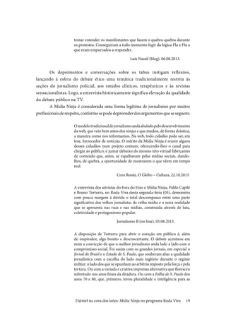 19
tentar entender os manifestantes que fazem o quebra-quebra durante
os protestos. Conseguiram a todo momento fugir da lógica Fla x Flu a
que eram empurrados a responder.				
Luis Nassif (blog), 06.08.2013.
Os depoimentos e conversações sobre os tabus instigam reflexões,
lançando à esfera do debate ético uma temática tradicionalmente restrita às
seções do jornalismo policial, aos estudos clínicos, terapêuticos e às revistas
sensacionalistas. Logo, a entrevista historicamente significa elevação da qualidade
do debate público na TV.
A Mídia Ninja é considerada uma forma legítima de jornalismo por muitos
profissionaisderespeito,conformesepodedepreenderdosargumentosqueseseguem:
Omodelotradicionaldejornalismoandaabaladopelodesenvolvimento
da web, que veio bem antes dos ninjas e que mudou, de forma drástica,
a maneira como nos informamos. Na web, todo cidadão pode ser, em
tese, fornecedor de notícias. O mérito da Mídia Ninja é reunir alguns
desses cidadãos num projeto comum, oferecendo-lhes o canal para
chegar ao público; é juntar debaixo do mesmo teto virtual fabricantes
de conteúdo que, antes, se espalhavam pelas mídias sociais, dando-
lhes, de quebra, a oportunidade de mostrarem o que vêem em tempo
real.
Cora Ronái, O Globo – Cultura, 22.10.2013
A entrevista dos ativistas do Fora do Eixo e Mídia Ninja, Pablo Capilé
e Bruno Torturra, no Roda Viva desta segunda-feira (05), demonstra
com pouca margem à dúvida o total descompasso entre uma parte
significativa dos velhos jornalistas da velha mídia e a nova realidade
que se apresenta nas ruas e nas mídias, construída através de luta,
coletividade e protagonismo popular.
Jornalismo B (on line), 05.08.2013.
A disposição de Torturra para abrir o coração em público é, além
de inspirador, algo bonito e desconcertante. O debate acentuou em
mim a convicção de que o melhor jornalismo anda lado a lado com o
compromisso social. Foi assim com os grandes jornais, em especial o
Jornal do Brasil e o Estado de S. Paulo, que souberam aliar a qualidade
jornalística com a escolha do lado mais inglório durante o regime
militar: o lado dos que se opunham ao arbítrio imposto pela força e pela
tortura. Ou com a variada e criativa imprensa alternativa que floresceu
sobretudo nos anos finais da ditadura. Ou com a Folha de S. Paulo dos
anos 70 e 80, que, primeiro, levou pluralidade e inteligência para as
D@niel na cova dos leões: Mídia Ninja no programa Roda Viva
 
