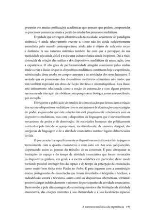 199
presentes em muitas publicações acadêmicas que pensam que podem compreender
os processos comunicacionais a partir do estudo dos processos mediáticos.
É verdade que a viragem cibernética da tecnicidade, decorrente do paradigma
sistêmico, é ainda relativamente recente e, como não foi ainda suficientemente
assimilada pelo mundo contemporâneo, ainda não é objeto de suficiente recuo
e distância. A sua natureza sistêmica também faz com que a percepção da sua
tecnicidade seja ainda difícil e exija uma cultura técnica ainda incipiente. Daí a visão
distorcida da relação das mídias e dos dispositivos mediáticos da enunciação, com
a experiência. O alto grau de performatividade atingido atualmente pelas mídias
tende a criar a ilusão de que os dispositivos mediáticos constituem hoje a experiência,
substituindo, deste modo, os comportamentos e as atividades dos seres humanos. É
verdade que os promotores dos dispositivos mediáticos alimentam esta ilusão, que
tem também expressão em obras de ficção literárias e cinematográficas. Esta ilusão
está intimamente relacionada como a noção de automação e com alguns projetos
recorrentes de interação da robótica com a pesquisa em biologia, como a neurociência,
por exemplo.
É frequente a publicação de estudos de comunicação que denunciam a relação
dosrecentesdispositivosmediáticoscomosmecanismosdedominaçãoeasestratégias
do poder, esquecendo que esta relação não está propriamente relacionada com os
dispositivos mediáticos, mas com o dispositivo da linguagem que é inevitavelmente
mecanismo de poder e de dominação. As sociedades humanas são politicamente
instituídas pelo fato de se apropriarem, inevitavelmente, de maneira desigual, das
categorias da linguagem e de a atividade enunciativa instituir lugares diferenciados
de fala.
Oquecaracterizaespecificamenteosdispositivosmediáticoséofatodejogarem
tecnicamente com o quadro enunciativo e com cada um dos seus componentes,
dispensando assim as pessoas do trabalho de os constituir. É para ultrapassar as
limitações do espaço e do tempo da atividade enunciativa que foram inventados
os dispositivos gráficos, em geral, e a escrita alfabética em particular, deste modo
tornando possível interagir fora do espaço e do tempo da percepção da enunciação,
como muito bem tinha visto Platão no Fedro. É para jogarem com a constituição
dos/as protagonistas da enunciação que foram inventados o telégrafo, o telefone, a
radiodifusão sonora e televisiva, assim como os dispositivos cibernéticos, tornando
possível alargar indefinidamente o número de participantes da atividade enunciativa.
Deste modo, é pela ultrapassagem dos constrangimentos e das limitações da atividade
enunciativa, das coações inerentes à sua efemeridade e à sua localização espacial,
A natureza mediática da experiência
 