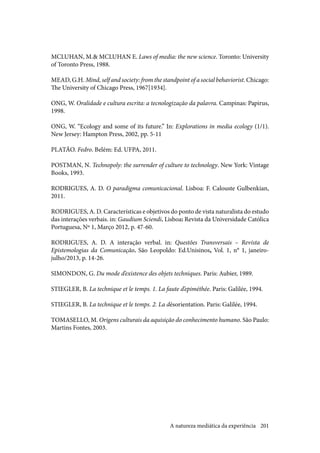 201
MCLUHAN, M.& MCLUHAN E. Laws of media: the new science. Toronto: University
of Toronto Press, 1988.
MEAD, G.H. Mind, self and society: from the standpoint of a social behaviorist. Chicago:
The University of Chicago Press, 1967[1934].
ONG, W. Oralidade e cultura escrita: a tecnologização da palavra. Campinas: Papirus,
1998.
ONG, W. “Ecology and some of its future.” In: Explorations in media ecology (1/1).
New Jersey: Hampton Press, 2002, pp. 5-11
PLATÃO. Fedro. Belém: Ed. UFPA, 2011.
POSTMAN, N. Technopoly: the surrender of culture to technology. New York: Vintage
Books, 1993.
RODRIGUES, A. D. O paradigma comunicacional. Lisboa: F. Calouste Gulbenkian,
2011.
RODRIGUES, A. D. Características e objetivos do ponto de vista naturalista do estudo
das interações verbais. in: Gaudium Sciendi. Lisboa: Revista da Universidade Católica
Portuguesa, Nº 1, Março 2012, p. 47-60.
RODRIGUES, A. D. A interação verbal. in: Questões Transversais – Revista de
Epistemologias da Comunicação. São Leopoldo: Ed.Unisinos, Vol. 1, n° 1, janeiro-
julho/2013, p. 14-26.
SIMONDON, G. Du mode d’existence des objets techniques. Paris: Aubier, 1989.
STIEGLER, B. La technique et le temps. 1. La faute d’epiméthée. Paris: Galilée, 1994.
STIEGLER, B. La technique et le temps. 2. La désorientation. Paris: Galilée, 1994.
TOMASELLO, M. Origens culturais da aquisição do conhecimento humano. São Paulo:
Martins Fontes, 2003.
A natureza mediática da experiência
 