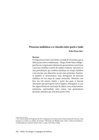 Mídia, Tecnologia e Linguagem Jornalística202
Processo midiático e o vínculo entre parte e todo
Pedro Benevides1
Resumo
O artigo procura fazer uma leitura cruzada de três autores que se
debruçaram sobre a midiatização – Braga, Fausto Neto e Miège –
parabuscarcomponentessubstanciaisquepermitamcaracterizar
o processo midiático a partir de análises maduras. Apresenta-se
uma periodização, que combina mudanças no campo midiático
e seu vínculo com dimensões sociais mais profundas. Expõem-
se também as características mais abrangentes do processo
midiático em sua etapa de campo instaurado, delineada com
base nos três autores citados, a partir dos quais se buscam
interseções que provoquem outros ângulos. Distinguem-se, por
fim, alguns limites de construção de objeto, como reducionismo,
isolamento, exterioridade, entre outros, cujo apontamento
demanda caminhos que articulem parte e todo.
1 Pós-doutorando do Programa de Pós-Graduação em Ciências da Comunicação da Unisinos. Esta
pesquisa se realiza no âmbito do Projeto “Afetações da Midiatização sobre o Ofício Jornalístico”,
coordenado por Antonio Fausto Neto, e conta com bolsa CNPq.
 