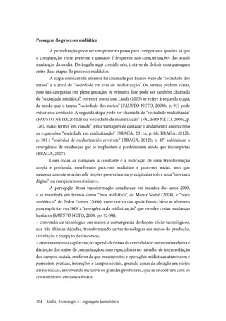 Mídia, Tecnologia e Linguagem Jornalística204
Passagem do processo midiático
A periodização pode ser um primeiro passo para compor este quadro, já que
a comparação entre presente e passado é frequente nas caracterizações das atuais
mudanças da mídia. Do ângulo aqui considerado, trata-se de definir uma passagem
entre duas etapas do processo midiático.
A etapa considerada anterior foi chamada por Fausto Neto de “sociedade dos
meios” e a atual de “sociedade em vias de midiatização”. Os termos podem variar,
pois são categorias em plena gestação. A primeira fase pode ser também chamada
de “sociedade midiática”, porém é assim que Lasch (2005) se refere à segunda etapa,
de modo que o termo “sociedade dos meios” (FAUSTO NETO, 2008b, p. 93) pode
evitar essa confusão. A segunda etapa pode ser chamada de “sociedade midiatizada”
(FAUSTO NETO, 2010d) ou “sociedade da midiatização” (FAUSTO NETO, 2008c, p.
126), mas o termo “em vias de” tem a vantagem de destacar o andamento, assim como
as expressões “sociedade em midiatização” (BRAGA, 2011a, p. 68; BRAGA, 2012b,
p. 50) e “sociedad de mediatización creciente” (BRAGA, 2012b, p. 47) sublinham a
emergência de mudanças que se implantam e predominam ainda que incompletas
(BRAGA, 2007).
Com todas as variações, a constante é a indicação de uma transformação
ampla e profunda, envolvendo processo midiático e processo social, sem que
necessariamente se referende noções possivelmente precipitadas sobre uma “nova era
digital” ou rompimentos similares.
A percepção dessa transformação amadurece em meados dos anos 2000,
e se manifesta em termos como “bios midiático”, de Muniz Sodré (2004), e “nova
ambiência”, de Pedro Gomes (2006), entre outros dos quais Fausto Neto se alimenta
para explicitar em 2008 a “emergência da midiatização”, que envolve certas mudanças
basilares (FAUSTO NETO, 2008, pp. 92-94):
– conversão de tecnologias em meios: a convergência de fatores sócio-tecnológicos,
nas três últimas décadas, transformando certas tecnologias em meios de produção,
circulação e recepção de discursos;
–atravessamentoecapilarização:aperdadeênfasedacentralidade,autonomiarelativae
distinção dos meios de comunicação como especialistas no trabalho de intermediação
dos campos sociais, em favor de que pressupostos e operações midiáticas atravessem e
permeiem práticas, interações e campos sociais, gerando zonas de afetação em vários
níveis sociais, envolvendo inclusive os grandes produtores, que se encontram com os
consumidores em novos fluxos;
 