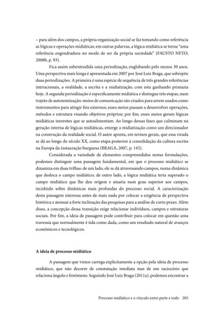 205
– para além dos campos, a própria organização social se faz tomando como referência
as lógicas e operações midiáticas; em outras palavras, a lógica midiática se torna “uma
referência engendradora no modo de ser da própria sociedade” (FAUSTO NETO,
2008b, p. 93).
Fica assim subentendida uma periodização, englobando pelo menos 30 anos.
Uma perspectiva mais longa é apresentada em 2007 por José Luiz Braga, que sobrepõe
duas periodizações. A primeira é uma espécie de sequência de três grandes referências
interacionais, a oralidade, a escrita e a midiatização, com esta ganhando primazia
hoje. A segunda periodização é especificamente midiática e distingue três etapas, num
trajeto de autonomização: meios de comunicação são criados para serem usados como
instrumentos para atingir fins externos; esses meios passam a desenvolver operações,
métodos e estrutura visando objetivos próprios; por fim, esses meios geram lógicas
midiáticas inerentes que se autoalimentam. Ao longo dessas fases que culminam na
geração interna de lógicas midiáticas, emerge a midiatização como um direcionador
na construção da realidade social. O autor aponta, em termos gerais, que essa virada
se dá ao longo do século XX, como etapa posterior à consolidação da cultura escrita
na Europa da instauração burguesa (BRAGA, 2007, p. 145).
Considerada a variedade de elementos compreendidos nestas formulações,
podemos distinguir uma passagem fundamental, em que o processo midiático se
dinamiza em duas trilhas: de um lado, ele se dá atravessando campos, numa dinâmica
que desloca o campo midiático; de outro lado, a lógica midiática teria superado o
campo midiático que lhe deu origem e atuaria num grau superior aos campos,
incidindo sobre dinâmicas mais profundas do processo social. A caracterização
desta passagem interessa antes de mais nada por colocar a exigência de perspectiva
histórica e atenuar a forte inclinação das pesquisas para a análise de curto prazo. Além
disso, a concepção dessa transição exige relacionar indivíduos, campos e estruturas
sociais. Por fim, a ideia de passagem pode contribuir para colocar em questão uma
travessia que normalmente é tida como dada, como um resultado natural de avanços
econômicos e tecnológicos.
A ideia de processo midiático
A passagem que vimos carrega explicitamente a opção pela ideia de processo
midiático, que não decorre de constatação imediata mas de um raciocínio que
relaciona ângulo e fenômeno. Seguindo José Luiz Braga (2011a), podemos encontrar a
Processo midiático e o vínculo entre parte e todo
 
