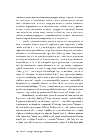Mídia, Tecnologia e Linguagem Jornalística206
combinação entre a objetivação de um espaço de preocupações (a pesquisa acadêmica
em comunicação) e a incontornável incidência de um poderoso aparato midiático
sobre as relações sociais. De um lado, o espaço de pesquisa se constitui, sem eliminar
a dispersão de perspectivas, de acordo com o autor. De outro, diz ele, a presença
midiática se reforça na sociedade, incitando a percepção de “centralidade” da mídia,
como veremos mais adiante. O que interessa enfatizar aqui é que a relação entre
constituição de espaço de pesquisa e centralidade midiática se dá sob a intermediação
de quatro ângulos problemáticos vigentes no início dos anos 2000.
Um deles pode ser chamado de holismo: a comunicação estaria presente em
todas as dimensões humanas, sendo tão ampla que se torna inapreensível – “tudo é
comunicação” (BRAGA, 2011a, p. 65). Um segundo ângulo, muito debatido em fins de
1990,éodainterdisciplinaridade,termoquefrequentementedesignaumterrenovazio
onde todas as ciências humanas teriam algo a dizer (ibidem, pp. 63-64). Braga valoriza
os estudos de interface, nos quais percebe potencial para conhecimento, ao passo que
o acolhimento indiscriminado da diversidade estimula a postura “interdisciplinarista
frouxa” (ibidem, p. 74). O terceiro ângulo é aquele que enquadra a comunicação a
partir de disciplinas das ciências humanas e sociais, que tendem a negligenciar
especificidades midiáticas em favor de categorias já consolidadas na disciplina original
(ibidem, p. 69). O quarto ângulo é chamado por Braga de reducionista: trata-se do
recorte de “objetos específicos identificadores da área”, numa segmentação do objeto
em questões tecnológicas, jurídico-políticas, expressivo-interpretativas, profissionais-
produtivas, relativas à recepção, entre outras escolhidas a partir da especialidade ou
da preferência do pesquisador (ibidem, pp. 65-69). Nesse caso, mesmo que sejam
reunidos múltiplos enfoques, “fica uma certa sensação de que outros processos sociais,
que não comparecem em relação de contiguidade imediata com a mídia, estariam nos
escapando à observação e portanto ao trabalho do conhecimento” (ibidem, p. 65).
Alertando contra a tendência precipitada de tomar os “meios de comunicação
diretamente como objeto do Campo”, Braga afirma que estes não constituem objeto
de pesquisa, sendo eles “apenas o fenômeno empírico – e como tal não correspondem
propriamente a um ângulo ou preocupação de busca de conhecimento” (ibidem, p.
69). Mais ainda, o problema da definição de objeto não se resolve pelo recorte dos
meios de comunicação em termos de política, economia, administração, tecnologia,
produção profissional, discursos ou recepção. Tais enfoques, se exclusivos, tendem a
isolar fragmentos, “seja de sua realidade social, seja de sua substância significativa,
seja das suas condições de existência e produção” (ibidem, p. 69). Cabe fixar essa
noção de um triplo isolamento como marcante dos estudos de mídia. Essa noção
 