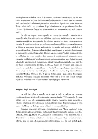 207
não implica o veto à observação de fenômeno recortado. A questão pertinente seria
como se contrapor ao triplo isolamento, referido ao contexto social geral, ao contexto
mais próximo das condições de produção e à substância significativa (que o autor não
define). Abstraindo a preferência de Braga pelas interações, a questão que ele coloca
em 2001 é “examinar o fragmento sem destacá-lo das relações que entretém” (ibidem,
p. 69).
Se não me engano, essa sugestão de exame corresponde à orientação de
apreender vínculos entre processo midiático e processo social. A meu ver, o termo
processo midiático é um operador de método: incorpora o senso comum (a noção
prosaica de mídia), se refere a um fenômeno atual que mobiliza preocupações e deste
se distancia ao mesmo tempo, estimulando percepção mais ampla e dinâmica. O
termo não explica – ele pede explicação, já oferecendo certa orientação. Comentando
as formulações acima, Braga reitera 10 anos depois: o termo “mídia” leva a equívocos
ao sublinhar aspectos temáticos (os recortes já mencionados), enquanto que a
expressão “midiatização” implica processos comunicacionais e suas lógicas internas,
articulados a processos de comunicação não diretamente midiatizados mas inscritos
no fluxo comunicacional (ibidem, p. 70). A ênfase no processo, com alusão à
pesquisa acumulada, é compartilhada por Fausto Neto, segundo quem a midiatização
“transcende aos meios e as mediações, [estando] no interior de processualidades”
(FAUSTO NETO, 2006b, p. 10). O que se destaca aqui é que a ideia de processo
midiático pressupõe a relação necessária entre parte e todo, sem a qual o objeto
recortado não só se isola do contexto mas de sua própria substância.
Miège e a dupla mediação
A reflexão sobre o vínculo entre parte e todo se coloca no chamado
enraizamento das técnicas de informação – comunicação (TIC), segundo Bernard
Miège, com o qual cabe uma aproximação. Situar o fragmento num conjunto de
relações externas e internalizadas é justamente um modo de compreender as TIC,
o que põe Miège em diálogo com a ideia de processo midiático.
Segundo este autor, a técnica é constituída de uma “dupla mediação”, o que
designaaintrojeçãodeumvínculomutuamentedeterminadoentretécnicaesociedade
(MIÈGE, 2009a, pp. 18; 46-47). A relação da técnica com o social é interna, pois as
determinações sociais se cristalizam como técnica (ibidem: 62); e é simultaneamente
externa, uma vez que a técnica reincide sobre práticas, após ter sido gestada pelos
Processo midiático e o vínculo entre parte e todo
 