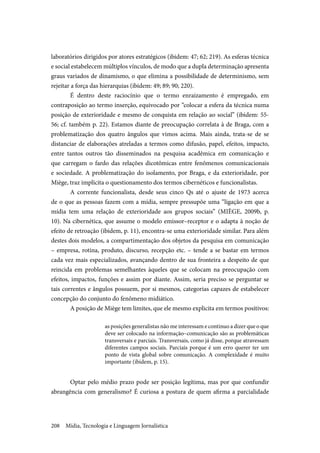 Mídia, Tecnologia e Linguagem Jornalística208
laboratórios dirigidos por atores estratégicos (ibidem: 47; 62; 219). As esferas técnica
e social estabelecem múltiplos vínculos, de modo que a dupla determinação apresenta
graus variados de dinamismo, o que elimina a possibilidade de determinismo, sem
rejeitar a força das hierarquias (ibidem: 49; 89; 90; 220).
É dentro deste raciocínio que o termo enraizamento é empregado, em
contraposição ao termo inserção, equivocado por “colocar a esfera da técnica numa
posição de exterioridade e mesmo de conquista em relação ao social” (ibidem: 55-
56; cf. também p. 22). Estamos diante de preocupação correlata à de Braga, com a
problematização dos quatro ângulos que vimos acima. Mais ainda, trata-se de se
distanciar de elaborações atreladas a termos como difusão, papel, efeitos, impacto,
entre tantos outros tão disseminados na pesquisa acadêmica em comunicação e
que carregam o fardo das relações dicotômicas entre fenômenos comunicacionais
e sociedade. A problematização do isolamento, por Braga, e da exterioridade, por
Miège, traz implícita o questionamento dos termos cibernéticos e funcionalistas.
A corrente funcionalista, desde seus cinco Qs até o ajuste de 1973 acerca
de o que as pessoas fazem com a mídia, sempre pressupõe uma “ligação em que a
mídia tem uma relação de exterioridade aos grupos sociais” (MIÈGE, 2009b, p.
10). Na cibernética, que assume o modelo emissor–receptor e o adapta à noção de
efeito de retroação (ibidem, p. 11), encontra-se uma exterioridade similar. Para além
destes dois modelos, a compartimentação dos objetos da pesquisa em comunicação
– empresa, rotina, produto, discurso, recepção etc. – tende a se bastar em termos
cada vez mais especializados, avançando dentro de sua fronteira a despeito de que
reincida em problemas semelhantes àqueles que se colocam na preocupação com
efeitos, impactos, funções e assim por diante. Assim, seria preciso se perguntar se
tais correntes e ângulos possuem, por si mesmos, categorias capazes de estabelecer
concepção do conjunto do fenômeno midiático.
A posição de Miège tem limites, que ele mesmo explicita em termos positivos:
as posições generalistas não me interessam e continuo a dizer que o que
deve ser colocado na informação–comunicação são as problemáticas
transversais e parciais. Transversais, como já disse, porque atravessam
diferentes campos sociais. Parciais porque é um erro querer ter um
ponto de vista global sobre comunicação. A complexidade é muito
importante (ibidem, p. 15).
Optar pelo médio prazo pode ser posição legítima, mas por que confundir
abrangência com generalismo? É curiosa a postura de quem afirma a parcialidade
 