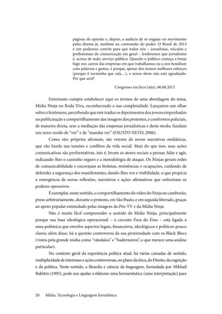 Mídia, Tecnologia e Linguagem Jornalística20
páginas de opinião e, depois, a audácia de se engajar no movimento
pelas diretas-já, também na contramão do poder. O Brasil de 2013
é um poderoso convite para que todos nós – jornalistas, veículos e
profissionais de comunicação em geral – lembremos que jornalismo
é, acima de tudo, serviço público. Quando o público começa a botar
fogo nos carros das empresas em que trabalhamos ou a nos hostilizar
com palavras e gestos, é porque, apesar dos nossos melhores esforços
(porque ô turminha que rala…), o nosso show não está agradando.
Por que será?
Congresso em foco (site), 06.08.2013
Entretanto cumpre estabelecer aqui os termos de uma abordagem do tema,
Mídia Ninja no Roda Viva, reconhecendo a sua complexidade. Lançamos um olhar
sobreofenômeno,percebendoqueestetraduzosdepoimentosdosjovensempenhados
na publicização e compartilhamento das imagens dos protestos, e confrontos policiais,
de maneira direta, sem a mediação das empresas jornalísticas e deste modo, fundam
um novo modo de “ver” e de “mandar ver” (FAUSTO NETO, 2006).
Como eles próprios afirmam, são vetores de novas narrativas midiáticas,
que vão fundo nas tensões e conflitos da vida social. Mais do que isso, suas ações
comunicativas são performativas, isto é, levam os atores sociais a pensar, falar e agir,
indicando-lhes o caminho seguro e a metodologia de ataque. Os Ninjas geram redes
de comunicabilidade e encorajam as biolutas, resistências e ocupações, cuidando de
defender a segurança dos manifestantes, dando-lhes voz e visibilidade, o que propicia
a emergência de novas reflexões, narrativas e ações afirmativas que enfrentam os
poderes opressivos.
Éexemplar,nestesentido,ocompartilhamentodovídeodoNinjanocamburão,
preso arbitrariamente, durante o protesto, em São Paulo, e em seguida liberado, graças
ao apoio popular estimulado pelas imagens da Pós-TV e da Mídia Ninja.
Não é muito fácil compreender o sentido da Mídia Ninja, principalmente
porque sua base ideológica operacional – o circuito Fora do Eixo – está ligada a
uma polêmica que envolve aspectos legais, financeiros, ideológicos e políticos pouco
claros; além disso, há a questão controversa da sua proximidade com os Black Blocs
(vistos pela grande mídia como “vândalos” e “baderneiros”, o que merece uma análise
particular).
No contexto geral da experiência política atual, há várias camadas de sentido,
multiplicidadedeinteresseseaçõescontroversas,noplanodaética,doDireito,dacognição
e da política. Neste sentido, a filosofia e ciência da linguagem, formulada por Mikhail
Bakhtin (1995), pode nos ajudar a elaborar uma hermenêutica (uma interpretação) para
 