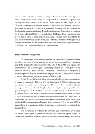 209
sem se sentir inclinado a justificar a posição. Assim, é tomado como líquido e
certo o alinhamento entre a noção de complexidade e o abandono da perspectiva
de conjunto. Numa palestra na Faculdade Cásper Líbero em 2009, Miège trata de
“desafios” que congregam harmoniosamente problemas de mercado e de cidadania,
apontando inclusive um “déficit de criatividade”, ficando a reflexão confinada às
fronteiras da regulamentação e da deontologia (ibidem, p. 15; a posição se confirma
no livro: cf. MIÈGE, 2009a, p. 61). A elaboração de Miège é densa e cuidadosa, mas
a ponderação teórica se torna comedimento perante o estado crítico do contexto, do
qual fica visivelmente deslocado. Assim, se a pertinência da análise de Miège é rara e
deve ser aproveitada, fica em aberto definir qual seria a chave deste aproveitamento,
condizente com a gravidade da situação contemporânea.
Institucionalização e dispersão
Foi mencionada acima a constituição de um espaço de preocupações. Braga
se refere a ela como a “objetivação de um espaço de estudos, reflexões e pesquisa
percebidos largamente como relevantes” (BRAGA, 2011a, p. 63). Esse espaço vem
sendo chamado de “Comunicação”, “Comunicação Social” ou – como passou a ser
chamado em fins da década de 1990 – “Campo da Comunicação”. A designação é
entendida por todos os que nele realizam pesquisa acadêmica, sem que isso acarrete
consenso sobre a definição de seus contornos (ibidem, p. 63).
A ideia de que “a Comunicação é uma encruzilhada por onde muitos passam
e poucos permanecem” (ibidem, p. 63), que Braga toma de Wilbur Schramm para
caracterizar provocativamente este campo em 2001, pode talvez ser melhor aplicada
a um período em que tal objetivação estava em estágio anterior, quando havia
poucos Programas de Pós-Graduação e eram reduzidos os espaços de intercâmbio.
A consolidação da Intercom e da Compós, assim como a criação de novos PPGs em
comunicação no Brasil, podem ser entendidas como marcos de um estágio novo de
objetivação, que também pode ser entendida como institucionalização. Assim, uma
vez instituído o campo, do modo como vimos nos anos 1990 e nos anos 2000, a
permanência se normaliza, no sentido de que passa a existir um corpo continuado de
pesquisadores.
Isso não elimina o problema da dispersão, que acompanha a diversidade
de objetos, abordagens e referenciais teóricos que compõem aquele campo. A
dispersão é “decorrente do fato de que essa diversidade não se interroga, não produz
Processo midiático e o vínculo entre parte e todo
 