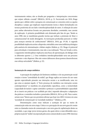 Mídia, Tecnologia e Linguagem Jornalística210
tensionamento mútuo, não se desafia por perguntas e interpretações concorrentes
que exijam reflexão cruzada” (BRAGA, 2011b, p. 3). Escrevendo em 2010, Braga
aponta que o debate sobre a pesquisa em comunicação se concentra entre as opções
disciplina e campo, que implicam respectivamente teoria e objeto formalizados em
termos positivistas de um lado e interdisciplinaridade de outro. A refutação do autor
para ambas alternativas levanta um panorama desolador, constatado, mas carente
de explicação. A primeira possibilidade está eliminada pelo fato de que, “desde os
anos 1990, não se manifestam grandes teorias que tenham a pretensão de ‘dizer o
comunicacional’ de modo abrangente. As teorizações produzidas parecem se voltar
para avanços setoriais de conhecimento” (BRAGA, 2010, pp. 19-20). A segunda
possibilidade implicaria aceitar a dispersão, entendida como uma indiferença letárgica
pela ausência de sistematização e debate amplos (ibidem, p. 22). Braga vê potencial
para articulação e tensionamento, mas não a sua realização: “Para ser levado a sério,
o argumento interdisciplinar implicaria uma busca de aproximação, de diálogo entre
os diferentes aportes (...). Uma verdadeira interdisciplinaridade seria um processo
construtor e não dispersor. Mas não vemos defensores dessa postura desenvolverem
esse esforço articulador” (ibidem, p. 23).
Instauração do campo midiático
A percepção da ampliação do fenômeno midiático e de sua penetração social
ensejou o termo “centralidade da mídia”, que Braga explica em termos de um vasto
aparato especializado presente nas interações sociais e as modificando, uma vez
que estas se ajustam àquele. A “forte presença do mediático nas interações sociais
contemporâneas” se manifesta em propriedades específicas, como a inclusividade
(capacidade de incluir e captar conteúdos e práticas) e a penetrabilidade (capacidade
de se inserir em práticas e ser acolhido por elas), impondo alterações e adaptações
das práticas e conteúdos incluídos e penetrados (BRAGA, 2011a, p. 69). Para o autor,
seriam esses “fatores que nos permitem afirmar que hoje [em 2001] vivemos em uma
‘sociedade de comunicação’ ou ‘sociedade mediática’ ” (ibidem, p. 69).
Denominações como essas indicam a aceitação de que os meios de
comunicação estão em nova etapa. Coloca-se a percepção de um novo grau de coesão
entre os chamados meios de comunicação e um novo grau de capilarização destes na
sociedade, o que exige novos termos gerais, dos quais talvez o mais difundido seja a
próprianoçãode“mídia”,incorporadapelosensocomumdesdeosanos1990.Interessa
 