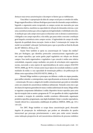 211
destacar essas novas caracterizações e decompor os fatores que as viabilizaram.
Uma delas é a apropriação da ideia de campo social para os estudos de mídia.
Braga resgata Bourdieu e Adriano Rodrigues para tratar do chamado campo midiático.
Segundo o argumento assim recuperado, os campos sociais são marcados por uma
autonomia relativa, manifesta na capacidade de refração de demandas externas, e por
uma coexistência mútua que coloca exigências de legitimidade e visibilidade entre eles.
A mediação que cada campo exerce para se relacionar com os demais se autonomiza e
é delegada a um campo específico, o da mídia, que passa então a executar a mediação
geral daquela coexistência entre campos sociais. A legitimidade do campo da mídia
depende da qualidade dessa execução. Assim se daria “a instauração do ‘campo dos
media’ na sociedade”, colocação “pertinente para o que se percebia ao final da década
dos 80” (BRAGA, 2012a, p. 42).
Fausto Neto também se apoia na caracterização do “campo dos médias”
feita por Rodrigues, que identifica protocolos comunicacionais organizados por
um campo específico, que assim ganha papel regulatório em relação aos demais
campos. Essa tarefa organizadora e reguladora é que concede à mídia uma relativa
centralidade, enquanto campo mediador, um ponto de articulação entre segmentos
sociais, exercendo a uma espécie de superintendência de outros campos (FAUSTO
NETO, 2008b, pp. 90-91). Seriam assim traços típicos da sociedade midiática o poder
mediador da mídia e a sua capacidade de tematização pública e de publicização do
debate entre especialistas (FAUSTO NETO, 2006b, p. 7).
Bernard Miège também se preocupou em delinear a mídia em etapas passadas,
para melhor entender a contemporânea, mais especificamente as técnicas de informação
– comunicação. Ele usou a categoria de modelo comunicacional, que pode ser entendido
como um conjunto de características midiáticas substanciais. Tomando como eixo o que
ele chama de imprensa generalista de massa e mídias audiovisuais de massa, Miège atribui
os seguintes componentes definidores à mídia: dispositivo técnico específico para certo
tipo de recepção (não se assiste a programas de TV em aparelhos de rádio); regularidade
na emissão e recepção de conteúdos; modelo econômico diferenciado; organização
produtiva específica; programação, cuja dupla finalidade é forjar e consolar espectadores,
visando oferecê-los a anunciantes; estabilização de públicos (MIÈGE, 2009a, pp. 110 e
118-123).
Em 2007, Braga também se ocupa dessa caracterização geral, elencando
ângulos de prospecção da midiatização, que podem ser abstraídos do quadro
interacional que preocupa prioritariamente o autor para então serem tomados
como indicação prospectiva de seis1
características distintivas do processo midiático
Processo midiático e o vínculo entre parte e todo
 