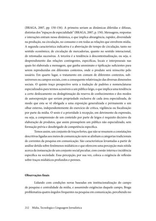 Mídia, Tecnologia e Linguagem Jornalística212
(BRAGA, 2007, pp. 150-156). A primeira seriam as dinâmicas diferidas e difusas,
distintas dos “espaços de especialidade” (BRAGA, 2007, p. 150). Mensagens, respostas
e interações entram nessa dinâmica, o que implica abrangência, rapidez, diversidade
na produção, na circulação, no consumo e em todas as relações que envolvem mídia.
A segunda característica indicativa é a abreviação do tempo de circulação, tanto no
sentido econômico, de circulação de mercadorias, quanto no sentido interacional,
de retomadas sucessivas. A terceira é a tendência à descontextualização, ou seja, o
desprendimento das relações contingentes, específicas, locais e interpessoais nas
quais foi elaborada a mensagem, que ganha anonimato e tipificação suficientes para
serem reproduzidas em diferentes contextos, onde o produto será reinscrito pelo
usuário. Em quarto lugar, o tratamento em comum de diferentes contextos, sub-
universos ou campos sociais, com a consequente relativização das diversas dimensões
sociais. O quinto traço prospectivo seria a tradução de padrões e nomenclaturas
especializados para termos acessíveis a um público leigo, o que implica uma tendência
a certo deslocamento ou deslegitimação da reserva de conhecimentos e dos modos
de autoexposição que seriam propriedade exclusiva de cada área especializada, de
modo que esta se vê obrigada a uma exposição generalizada e permanente a um
olhar externo, independentemente do exercício de crítica, vigilância ou fiscalização
por parte da mídia. O sexto é a prioridade à recepção, em detrimento da expressão,
ou seja, a compreensão de um conteúdo por parte de leigos é requisito decisivo da
elaboração de produtos, que assim pressupõem um público não especializado, sem
formação prévia e desobrigado de competência específica.
Temos assim, um conjunto de traços fortes, que não se resumem a constatações
descritivas ligadas aos meios de comunicação nem se alinham a categorias tradicionais
de correntes da pesquisa em comunicação. São características levantadas a partir de
análise detida sobre fenômenos midiáticos e que oferecem uma percepção mais nítida
acerca da instauração de um conjunto social peculiar, com coesão interna e incidência
específica na sociedade. Essa percepção, por sua vez, coloca a exigência de reflexão
sobre traços midiáticos profundos e perenes.
Observações finais
Lidando com condições novas baseadas em institucionalização do campo
de pesquisa e centralidade da mídia, e assumindo exigências daquele campo, Braga
problematiza quatro ângulos frequentes na pesquisa em comunicação, percebendo no
 