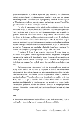 213
prosaico procedimento de recorte de objeto uma grave implicação, aqui chamada de
triplo isolamento. Desta perspectiva, aquilo que nos aparece como mídia não passa de
fenômeno que tende a ser convertido em objeto pela força centrípeta daqueles ângulos
problemáticos. Assim, Braga sugere concepção em termos processuais. Fausto Neto,
por outros caminhos, oferece orientação semelhante.
Aos olhos de Braga, para ser construído de modo consistente, o objeto deve ser
situado em relação ao contexto, à substância significativa e às condições de produção,
o que é um modo de perseguir vínculos entre processo midiático e processo social. Um
problema similar está colocado no estudo de Miège sobre as TIC: o vínculo social é
introjetado na técnica, que também reincide sobre a sociedade a partir da cristalização
do social como técnica. Essa é a relação abstrata que se extrai de incontáveis relações
concretas entre inúmeros componentes técnicos e segmentos sociais. Este autor busca
assim se contrapor a noções de vínculo que exprimem uma relação de exterioridade,
assim como Braga expõe a segmentação reducionista dos objetos recortados. Em
comum, temos implícita a preocupação com a relação entre parte e todo.
A indicação de Braga de que o recorte reducionista de objeto leva a um
isolamento de sua própria substância pode ser alinhada à compreensão de Miège de
técnica como cristalização de determinações sociais. Em outras palavras, a substância
de um objeto pode ser também – ainda que não só – composta pela introjeção de
dinâmicas externas, o que é um modo de ver por dentro do objeto uma relação externa
a ele.
Curiosamente, este reducionismo pode ser reencontrado nos traços que
Miège atribui à mídia (da unicidade de dispositivo técnico até a estabilização de
públicos, como vimos acima). Tais traços e fatores não seriam concebidos em relação
de exterioridade com a sociedade? E isso não os aproxima dos limites da cibernética
e do funcionalismo? A bem da verdade, essas são definições secundárias no livro de
Miège sobre as TIC, que se concentra sobre a técnica. Mesmo assim, elas expõem a
amplitude das dificuldades de pesquisa, que por sua vez podem ser a incorporação
de obstáculos epistêmicos maiores relacionados à interdição de uma perspectiva de
conjunto. É justamente esta amplitude que o ângulo midiático processual convida a
investigar.
Nota
1. Duas características – acervo e interatividade – não são aqui resgatadas por estarem
mais ligadas à etapa atual, posterior à instauração do campo midiático.
Processo midiático e o vínculo entre parte e todo
 