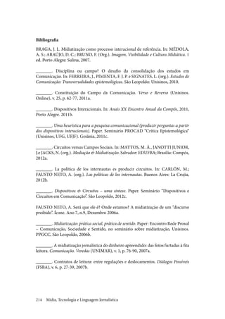 Mídia, Tecnologia e Linguagem Jornalística214
Bibliografia
BRAGA, J. L. Midiatização como processo interacional de referência. In: MÉDOLA,
A. S.; ARAÚJO, D. C.; BRUNO, F. (Org.). Imagem, Visibilidade e Cultura Midiática. 1
ed. Porto Alegre: Sulina, 2007.
_______. Disciplina ou campo? O desafio da consolidação dos estudos em
Comunicação. In: FERREIRA, J., PIMENTA, F. J. P. e SIGNATES, L. (org.). Estudos de
Comunicação: Transversalidades epistemológicas. São Leopoldo: Unisinos, 2010.
_______. Constituição do Campo da Comunicação. Verso e Reverso (Unisinos.
Online), v. 25, p. 62-77, 2011a.
_______. Dispositivos Interacionais. In: Anais XX Encontro Anual da Compós, 2011,
Porto Alegre. 2011b.
_______. Uma heurística para a pesquisa comunicacional (produzir perguntas a partir
dos dispositivos interacionais). Paper. Seminário PROCAD “Crítica Epistemológica”
(Unisinos, UFG, UFJF). Goiânia, 2011c.
_______. Circuitos versus Campos Sociais. In: MATTOS, M. Â., JANOTTI JUNIOR,
J.e JACKS, N. (org.). Mediação & Midiatização. Salvador: EDUFBA; Brasília: Compós,
2012a.
_______. La política de los internautas es producir circuitos. In: CARLÓN, M.;
FAUSTO NETO, A. (org.). Las políticas de los internautas. Buenos Aires: La Crujia,
2012b.
_______. Dispositivos & Circuitos – uma síntese. Paper. Seminário “Dispositivos e
Circuitos em Comunicação”. São Leopoldo, 2012c.
FAUSTO NETO, A. Será que ele é? Onde estamos? A midiatização de um “discurso
proibido”. Ícone. Ano 7, n.9, Dezembro 2006a.
_______. Midiatização: prática social, prática de sentido. Paper: Encontro Rede Prosul
– Comunicação, Sociedade e Sentido, no seminário sobre midiatização, Unisinos.
PPGCC, São Leopoldo, 2006b.
_______. A midiatização jornalística do dinheiro apreendido: das fotos furtadas à fita
leitora. Comunicação. Veredas (UNIMAR), v. 1, p. 76-90, 2007a.
_______. Contratos de leitura: entre regulações e deslocamentos. Diálogos Possíveis
(FSBA), v. 6, p. 27-39, 2007b.
 