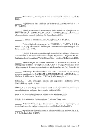 215
_______. Ombusdman: A interrupção de uma fala transversal. InTexto, v. 1, p. 35-47,
2008a.
_______. Fragmentos de uma “analítica” da midiatização. Revista Matrizes, v. 1, p.
89-105, 2008b.
_______. Mudanças da Medusa? A enunciação midiatizada e sua incompletude. In:
FAUSTO NETO, A., GOMES, P. G., BRAGA, J. L., FERREIRA, J. (orgs.). Midiatização
e Processos Sociais na América Latina. São Paulo: Paulus, 2008c.
_______. As bordas da circulação. Alceu (PUCRJ), v. 10, p. 55-69, 2010a.
_______. Epistemologia do zigue-zague. In: FERREIRA, J., PIMENTA, F. J. P. e
SIGNATES, L. (org.). Estudos de Comunicação: Transversalidades epistemológicas. São
Leopoldo: Unisinos, 2010b.
_______. Afetações da Midiatização sobre o Ofício Jornalístico: Ambiência, identidades,
discursividades e processos interacionais. Projeto de pesquisa. Programa de Pós-
Graduação da Universidade do Vale do Rio dos Sinos - Unisinos. São Leopoldo. 2010c.
_______. Transformações do campo jornalístico na sociedade midiatizada: as
estratégias de celebração e consagração. In: MORAES, D. de (org.). Mutações do visível
– Da comunicação de massa à comunicação em rede. Rio de Janeiro: Pão e Rosas, 2010d.
_______. Midiatização da enfermidade de Lula: sentidos em circulação em torno de
um corpo-significante. In: MATTOS, M. Â., JANOTTI JUNIOR, J. e JACKS, N. (org.).
Mediação & Midiatização. Salvador: EDUFBA; Brasília: Compós, 2012.
FERREIRA, J. Uma abordagem triádica dos dispositivos midiáticos. Líbero
(FACASPER), v. 1, p. 1-15, 2006.
GOMES, P. G. A midiatização no processo social. In: Filosofia e ética da comunicação
na midiatização da sociedade. São Leopoldo: Unisinos, 2006.
LASCH, S. Crítica de la información. Buenos Aires: Amorrortu, 2005.
MIÈGE, B. O Pensamento Comunicacional. Petrópolis: Vozes, 2000.
_______. A Sociedade Tecida pela Comunicação – Técnicas da informação e da
comunicação entre inovação e enraizamento social. São Paulo: Paulus, 2009a.
_______. O pensamento comunicacional na contemporaneidade. Líbero, v. 12, n. 23,
p. 9-18. São Paulo. Jun. de 2009b.
Processo midiático e o vínculo entre parte e todo
 