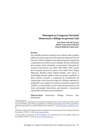 217
Mensagem ao Congresso Nacional:
democracia e diálogo no governo Lula
Ana Paula Costa de Lucena1
Heitor Costa Lima da Rocha2
Patrícia Rakel de Castro Sena3
Resumo
Esse trabalho pretende contribuir com a reflexão sobre a política
pública de comunicação através da análise da relação do Governo
Lula com o Poder Legislativo, especialmente quanto à questão do
compromissocomademocraciaeodiálogo.Nodesenvolvimento
deste projeto, foram analisados os documentos Mensagens ao
Congresso Nacional dos anos 2004, 2006, 2008 e 2010, a partir
das concepções teóricas de autores como Paulo Freire, Jürgen
Habermas, Marilena Chaui, Noberto Bobbio, entre outros. A
metodologia aplicada seguiu a linha da pesquisa qualitativa e,
desta maneira, permitiu a constatação do entendimento da
comunicação como forma de atingir um “diálogo responsável e
qualificado”, com o objetivo de construir consensos e equacionar
conflitos, se constituindo em meio essencial para governar com
maior participação democrática, aproximando a democracia
representativa da democracia participativa.
Palavras-chave: Democracia. Diálogo. Governo Lula.
Participação.
1 Doutoranda em Comunicação Social pela Universidade Federal de Pernambuco (UFPE). Mestre
em Gestão Pública pela UFPE, pós-graduada em Marketing Estratégico pela UFPE, graduada em
Administração pela Universidade Católica de Pernambuco. E-mail: anapaula.lucena@yahoo.com.
br.
2 Professor adjunto do Programa de Pós-Graduação em Comunicação da Universidade Federal de
Pernambuco (UFPE). E-mail: hclrocha@gmail.com.
3 Doutoranda do Programa de Pós-Graduação em Comunicação da Universidade Federal de
Pernambuco (UFPE). E-mail: patriciscastro@hotmail.com.
Mensagem ao Congresso Nacional: democracia e diálogo no governo Lula
 