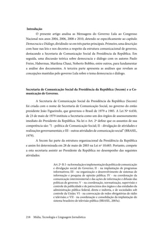 Mídia, Tecnologia e Linguagem Jornalística218
Introdução
	O presente artigo analisa as Mensagens do Governo Lula ao Congresso
Nacional nos anos 2004, 2006, 2008 e 2010, detendo-se especificamente ao capítulo
Democracia e Diálogo, dividindo-se em três partes principais. Primeiro, uma descrição
com base nas leis e nos decretos a respeito da estrutura comunicacional de governo,
destacando a Secretaria de Comunicação Social da Presidência da República. Em
seguida, uma discussão teórica sobre democracia e diálogo com os autores Paulo
Freire, Habermas, Marilena Chaui, Noberto Bobbio, entre outros, para fundamentar
a análise dos documentos. A terceira parte apresenta as análises que revelam as
concepções mantidas pelo governo Lula sobre o tema democracia e diálogo.
Secretaria de Comunicação Social da Presidência da República (Secom) e a Co-
municação de Governo.
A Secretaria de Comunicação Social da Presidência da República (Secom)
foi criada com o nome de Secretaria de Comunicação Social, no governo do então
presidente João Figueiredo, que governou o Brasil de 1979 a 1985. A Lei Nº 6.650,
de 23 de maio de 1979 instituiu a Secretaria como um dos órgãos de assessoramento
imediato do Presidente da República. Na lei o Art. 2º define que os assuntos de sua
competência são: “I - política de Comunicação Social; II - divulgação de atividades e
realizações governamentais; e III - outras atividades de comunicação social” (BRASIL,
1979).
A Secom faz parte da estrutura organizacional da Presidência da República
e assim foi determinada em 28 de maio de 2003 na Lei nº 10.683. Portanto, compete
a esta secretaria assistir ao Presidente da República no desempenho das seguintes
atividades:
Art.2º-B. I-naformulaçãoeimplementaçãodapolíticadecomunicação
e divulgação social do Governo; II - na implantação de programas
informativos; III - na organização e desenvolvimento de sistemas de
informação e pesquisa de opinião pública; IV - na coordenação da
comunicação interministerial e das ações de informação e difusão das
políticas de governo; V - na coordenação, normatização, supervisão e
controle da publicidade e de patrocínios dos órgãos e das entidades da
administração pública federal, direta e indireta, e de sociedades sob
controle da União; VI - na convocação de redes obrigatórias de rádio
e televisão; e VII - na coordenação e consolidação da implantação do
sistema brasileiro de televisão pública (BRASIL, 2003a).
 