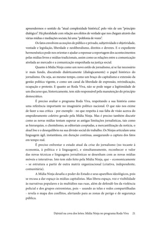 21
apreendermos o sentido da “atual complexidade histórica”, pelo viés de um “princípio
dialógico”. Há pluralidade com relação aos efeitos de verdade que nos chegam através das
várias mídias e mediações sociais; há uma “polifonia de vozes”.
Os fatos envolvem as noções de público e privado, subjetividade e objetividade,
vontade e legislação, liberdade e neoliberalismo, direitos e deveres. E o expediente
hermenêutico pode nos orientar e ajudar a repensar a reportagem dos acontecimentos
pelas mídias livres e mídias tradicionais, assim como as relações entre a comunicação
atrelada ao mercado e a comunicação empenhada na justiça social.
Quanto à Mídia Ninja como um novo estilo de jornalismo, aí se faz necessário
ir mais fundo, discutindo dialeticamente (dialogicamente) o papel histórico do
jornalismo. Ou seja, ao mesmo tempo, como um braço do capitalismo e extensão da
gestão política vigente, e como um canal da liberdade de expressão, reivindicação,
ocupação e protesto. E quanto ao Roda Viva, não se pode negar a legitimidade de
um discurso que, historicamente, tem sido responsável pela manutenção do princípio
democrático.
É preciso avaliar o programa Roda Viva, respeitando a sua história como
uma referência importante no imaginário político nacional. O que não nos exime
de fazer a sua crítica - por exemplo - no que respeita à sua falta de visão acerca do
empoderamento coletivo gerado pela Mídia Ninja. Mas é preciso também discutir
como as novas mídias tentam superar as antigas limitações jornalísticas, tais como
as hierarquias, o clientelismo, as editoriais cooptadas, a mercantilização da notícia, o
dead line e o desequilíbrio na sua divisão social do trabalho. Os Ninjas articulam uma
linguagem ágil, instantânea, em duração contínua, assegurando a captura dos fatos
em tempo real.
É preciso enfrentar o estado atual da crise do jornalismo (no tocante à
economia, à política e à linguagem), e simultaneamente, reconhecer o valor
das novas técnicas e linguagens jornalísticas se desenham com as novas mídias
móveis e interativas. Isto tem sido feito pela Mídia Ninja, que – economicamente
– se estrutura a partir de outra matriz organizacional (criativa, independente,
comunitária).
A Mídia Ninja desafia o poder do Estado e seus aparelhos ideológicos, pois
se recusa a dar espaço às mídias capitalistas. Mas libera espaço, voz e visibilidade
às narrativas populares e às multidões nas ruas, além de defendê-los da violência
policial e dos grupos extremistas, pois – usando as telas e redes compartilhadas
- revela o mapa dos conflitos, alertando para as zonas de perigo e de segurança
pública.
D@niel na cova dos leões: Mídia Ninja no programa Roda Viva
 