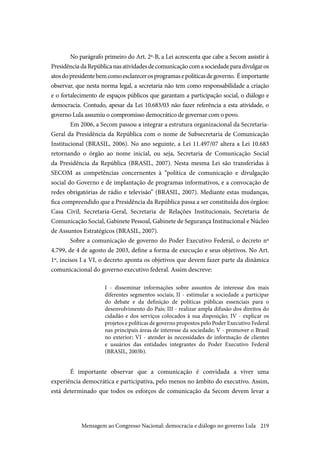 219
No parágrafo primeiro do Art. 2º-B, a Lei acrescenta que cabe a Secom assistir à
PresidênciadaRepúblicanasatividadesdecomunicaçãocomasociedadeparadivulgaros
atosdopresidentebemcomoesclarecerosprogramasepolíticasdegoverno. Éimportante
observar, que nesta norma legal, a secretaria não tem como responsabilidade a criação
e o fortalecimento de espaços públicos que garantam a participação social, o diálogo e
democracia. Contudo, apesar da Lei 10.683/03 não fazer referência a esta atividade, o
governo Lula assumiu o compromisso democrático de governar com o povo. 
Em 2006, a Secom passou a integrar a estrutura organizacional da Secretaria-
Geral da Presidência da República com o nome de Subsecretaria de Comunicação
Institucional (BRASIL, 2006). No ano seguinte, a Lei 11.497/07 altera a Lei 10.683
retornando o órgão ao nome inicial, ou seja, Secretaria de Comunicação Social
da Presidência da República (BRASIL, 2007). Nesta mesma Lei são transferidas à
SECOM as competências concernentes à “política de comunicação e divulgação
social do Governo e de implantação de programas informativos, e a convocação de
redes obrigatórias de rádio e televisão” (BRASIL, 2007). Mediante estas mudanças,
fica compreendido que a Presidência da República passa a ser constituída dos órgãos:
Casa Civil, Secretaria-Geral, Secretaria de Relações Institucionais, Secretaria de
Comunicação Social, Gabinete Pessoal, Gabinete de Segurança Institucional e Núcleo
de Assuntos Estratégicos (BRASIL, 2007).
Sobre a comunicação de governo do Poder Executivo Federal, o decreto nº
4.799, de 4 de agosto de 2003, define a forma de execução e seus objetivos. No Art.
1º, incisos I a VI, o decreto aponta os objetivos que devem fazer parte da dinâmica
comunicacional do governo executivo federal. Assim descreve:
I  -  disseminar informações sobre assuntos de interesse dos mais
diferentes segmentos sociais; II - estimular a sociedade a participar
do debate e da definição de políticas públicas essenciais para o
desenvolvimento do País; III - realizar ampla difusão dos direitos do
cidadão e dos serviços colocados à sua disposição; IV - explicar os
projetos e políticas de governo propostos pelo Poder Executivo Federal
nas principais áreas de interesse da sociedade; V - promover o Brasil
no exterior; VI - atender às necessidades de informação de clientes
e usuários das entidades integrantes do Poder Executivo Federal
(BRASIL, 2003b).
É importante observar que a comunicação é convidada a viver uma
experiência democrática e participativa, pelo menos no âmbito do executivo. Assim,
está determinado que todos os esforços de comunicação da Secom devem levar a
Mensagem ao Congresso Nacional: democracia e diálogo no governo Lula
 