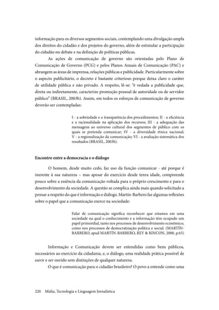 Mídia, Tecnologia e Linguagem Jornalística220
informação para os diversos segmentos sociais, contemplando uma divulgação ampla
dos direitos do cidadão e dos projetos do governo, além de estimular a participação
do cidadão no debate e na definição de políticas públicas.
As ações de comunicação de governo são orientadas pelo Plano de
Comunicação de Governo (PCG) e pelos Planos Anuais de Comunicação (PAC) e
abrangem as áreas de imprensa, relações públicas e publicidade. Particularmente sobre
o aspecto publicitário, o decreto é bastante criterioso porque deixa claro o caráter
de utilidade pública e não privado. A respeito, lê-se: “é vedada a publicidade que,
direta ou indiretamente, caracterize promoção pessoal de autoridade ou de servidor
público” (BRASIL, 2003b). Assim, em todos os esforços de comunicação de governo
deverão ser contempladas:
I - a sobriedade e a transparência dos procedimentos; II - a eficiência
e a racionalidade na aplicação dos recursos; III  -  a adequação das
mensagens ao universo cultural dos segmentos de público com os
quais se pretenda comunicar; IV  -  a diversidade étnica nacional;
V - a regionalização da comunicação; VI - a avaliação sistemática dos
resultados (BRASIL, 2003b).
Encontro entre a democracia e o diálogo
	O homem, desde muito cedo, faz uso da função comunicar - até porque é
inerente à sua natureza – mas apesar do exercício desde tenra idade, compreende
pouco sobre a essência da comunicação voltada para o próprio crescimento e para o
desenvolvimento da sociedade. A questão se complica ainda mais quando solicitado a
pensar a respeito do que é informação e diálogo. Martín-Barbero faz algumas reflexões
sobre o papel que a comunicação exerce na sociedade:
Falar de comunicação significa reconhecer que estamos em uma
sociedade na qual o conhecimento e a informação têm ocupado um
papel primordial, tanto nos processos de desenvolvimento econômico,
como nos processos de democratização política e social. (MARTÍN-
BARBERO, apud MARTÍN-BARBERO, REY & RINCON, 2000, p.65)
Informação e Comunicação devem ser entendidas como bens públicos,
necessários ao exercício da cidadania, e, o diálogo, uma realidade prática possível de
ouvir e ser ouvido sem distinções de qualquer natureza.
O que é comunicação para o cidadão brasileiro? O povo a entende como uma
 