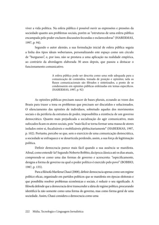 Mídia, Tecnologia e Linguagem Jornalística222
viver a vida política. Na esfera pública é possível ouvir as expressões e pressões da
sociedade quanto aos problemas sociais, porém as “estruturas de uma esfera pública
encampada pelo poder excluem discussões fecundas e esclarecedoras” (HABERMAS,
1997, p. 94).
Segundo o autor alemão, a sua formulação inicial de esfera pública seguia
a linha dos tipos ideais weberianos, personalizando este espaço como um círculo
de “burgueses”, e, por isso, não se prestava a uma aplicação na realidade empírica,
ao contrário da abordagem elaborada 30 anos depois, que passou a destacar o
funcionamento comunicativo.
A esfera pública pode ser descrita como uma rede adequada para a
comunicação de conteúdos, tomada de posição e opiniões; nela os
fluxos comunicacionais são filtrados e sintetizados, a ponto de se
condensarem em opiniões públicas enfeixadas em temas específicos.
(HABERMAS, 1997, p. 92)
As opiniões públicas precisam nascer de bases plurais, ecoando as vozes dos
Brasis para trazer a tona os problemas que precisam ser discutidos e solucionados.
O silenciamento das opiniões de indivíduos, sobretudo aqueles dos movimentos
sociais e da periferia da estrutura de poder, impossibilita a existência de um governo
democrático. Quanto mais prejudicada a socialização do agir comunicativo, mais
sufocados ficam os atores sociais, pois “mais fácil se torna formar uma massa de atores
isolados entre si, fiscalizáveis e mobilizáveis plebiscitariamente” (HABERMAS, 1997,
p. 102). Portanto, percebe-se que, sem o exercício de uma comunicação democrática,
a sociedade se enfraquece e se desarticula perdendo, assim, a sua força de legitimação
política.
Definir democracia parece mais fácil quando a sua ausência se manifesta.
Afinal, como entendê-la? Segundo Noberto Bobbio, da época clássica até os dias atuais,
compreende-se como uma das formas de governo e acrescenta: “especificamente,
designa a forma de governo na qual o poder político é exercido pelo povo” (BOBBIO,
1987, p. 135).
ParaafilósofaMarilenaChaui(2008),definirdemocraciaapenascomoumregime
político eficaz, organizado em partidos políticos que se manifesta em épocas eleitorais e
que possibilita resolver problemas econômicas e sociais, é reduzir o seu significado. A
filósofadefendequeademocraciadevetranscenderaideiaderegimepolítico,procurando
identificá-la não somente como uma forma do governo, mas como forma geral de uma
sociedade. Assim, Chaui considera a democracia como uma
 