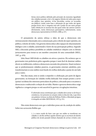 223
forma sócio-política definida pelo princípio da isonomia (igualdade
dos cidadãos perante a lei) e da isegoria (direito de todos para expor
em público suas opiniões, vê-las discutidas, aceitas ou recusadas
em público), tendo como base a afirmação de que todos são iguais
porque livres, isto é, ninguém está sob o poder de um outro porque
todos obedecem às mesmas leis das quais todos são autores (autores
diretamente, numa democracia participativa; indiretamente, numa
democracia representativa) (CHAUI, 2008, p. 67).
O pensamento da autora reforça a ideia de que a democracia está
intrinsecamente relacionada com a comunicação, pois o direito de expor opiniões, em
público, é direito de todos. Um governo democrático abre espaços de relacionamento
dialógico com o cidadão, aumentando o lastro da sua participação política. Segundo
Mill, a discussão política possibilita ao cidadão estabelecer relações com os demais
jurisconsortes para tornar-se um membro consciente de uma comunidade (MILL,
1997, p. 470).
John Stuart Mill divide os cidadãos em ativos e passivos. Ele esclarece que os
governantes tem preferência pelos segundos porque é mais fácil de dominar súditos
dóceis ou indiferentes, embora a democracia necessite dos primeiros. Stuart esclarece
que se predominassem cidadãos passivos, os governantes estariam satisfeitos, pois
transformariam os seus súditos num bando de ovelhas dedicadas a pastar de um lado
para o outro.
Nos dias atuais, nota-se ainda o empenho e a dedicação, por parte de alguns
governantes, na formação do ‘cidadão ovelha dedicada’. Este sempre pronto a servir
(pastar) na labuta dos interesses particulares do político, colocando para o escanteio a
democracia e enaltecendo a relação de servidão. Manter o governo democrático exige
vigilância e coragem porque se está suscetível às guerras e às agitações intestinas.
É sobretudo nessa constituição que o cidadão deve armar-se de força e
constância, e ter presente no coração, todos os dias da vida, o que dizia
um palatino virtuoso na dieta da Polônia: Prefiro a liberdade perigosa
à tranquila servidão (ROUSSEAU, 1973, p. 91).
Não existe democracia sem que o indivíduo possa sair da condição de súdito.
Sobre isso acrescenta Bobbio que
(...) o único modo de fazer com que um súdito se transforme em
cidadão é o de lhe atribuir aqueles direitos que os escritores de direito
público do século passado tinham chamado de activae civitatis; com
Mensagem ao Congresso Nacional: democracia e diálogo no governo Lula
 