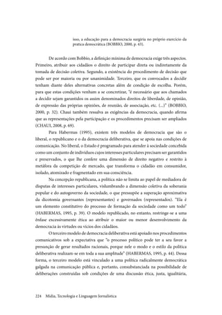 Mídia, Tecnologia e Linguagem Jornalística224
isso, a educação para a democracia surgiria no próprio exercício da
pratica democrática (BOBBIO, 2000, p. 43).
De acordo com Bobbio, a definição mínima de democracia exige três aspectos.
Primeiro, atribuir aos cidadãos o direito de participar direta ou indiretamente da
tomada de decisão coletiva. Segundo, a existência do procedimento de decisão que
pode ser por maioria ou por unanimidade. Terceiro, que os convocados a decidir
tenham diante deles alternativas concretas além de condição de escolha. Porém,
para que estas condições venham a se concretizar, “é necessário que aos chamados
a decidir sejam garantidos os assim denominados direitos de liberdade, de opinião,
de expressão das próprias opiniões, de reunião, de associação, etc. (...)” (BOBBIO,
2000, p. 32). Chaui também ressalva as exigências da democracia, quando afirma
que as representações pela participação e os procedimentos precisam ser ampliados
(CHAUI, 2008, p. 69).
Para Habermas (1995), existem três modelos de democracia que são o
liberal, o republicano e o da democracia deliberativa, que se apoia nas condições de
comunicação. No liberal, o Estado é programado para atender à sociedade concebida
como um conjunto de indivíduos cujos interesses particulares precisam ser garantidos
e preservados, o que lhe confere uma dimensão de direito negativo e restrito à
metáfora da competição de mercado, que transforma o cidadão em consumidor,
isolado, atomizado e fragmentado em sua consciência.
Na concepção republicana, a política não se limita ao papel de mediadora de
disputas de interesses particulares, vislumbrando a dimensão coletiva da soberania
popular e do autogoverno da sociedade, o que pressupõe a superação aproximativa
da dicotomia governantes (representantes) e governados (representados). “Ela é
um elemento constitutivo do processo de formação da sociedade como um todo”
(HABERMAS, 1995, p. 39). O modelo republicado, no entanto, restringe-se a uma
ênfase excessivamente ética ao atribuir o maior ou menor desenvolvimento da
democracia às virtudes ou vícios dos cidadãos.
O terceiro modelo de democracia deliberativa está apoiado nos procedimentos
comunicativos sob a expectativa que “o processo político pode ter a seu favor a
presunção de gerar resultados racionais, porque nele o modo e o estilo da política
deliberativa realizam-se em toda a sua amplitude” (HABERMAS, 1995, p. 44). Dessa
forma, o terceiro modelo está vinculado a uma política radicalmente democrática
galgada na comunicação pública e, portanto, consubstanciada na possibilidade de
deliberações construídas sob condições de uma discussão ética, justa, igualitária,
 