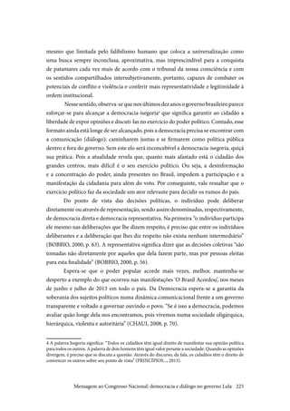 225
mesmo que limitada pelo falibilismo humano que coloca a universalização como
uma busca sempre inconclusa, aproximativa, mas imprescindível para a conquista
de patamares cada vez mais de acordo com o tribunal da nossa consciência e com
os sentidos compartilhados intersubjetivamente, portanto, capazes de combater os
potenciais de conflito e violência e conferir mais representatividade e legitimidade à
ordem institucional.
Nesse sentido, observa-se que nos últimos dez anos o governo brasileiro parece
esforçar-se para alcançar a democracia-isegoria4
que significa garantir ao cidadão a
liberdade de expor opiniões e discuti-las no exercício do poder político. Contudo, esse
formato ainda está longe de ser alcançado, pois a democracia precisa se encontrar com
a comunicação (diálogo); caminharem juntas e se firmarem como política pública
dentro e fora do governo. Sem este elo será inconcebível a democracia-isegoria, quiçá
sua prática. Pois a atualidade revela que, quanto mais afastado está o cidadão dos
grandes centros, mais difícil é o seu exercício político. Ou seja, a desinformação
e a concentração do poder, ainda presentes no Brasil, impedem a participação e a
manifestação da cidadania para além do voto. Por conseguinte, vale ressaltar que o
exercício político faz da sociedade um ator relevante para decidir os rumos do país.
Do ponto de vista das decisões políticas, o indivíduo pode deliberar
diretamente ou através de representação, sendo assim denominadas, respectivamente,
de democracia direta e democracia representativa. Na primeira “o indivíduo participa
ele mesmo nas deliberações que lhe dizem respeito, é preciso que entre os indivíduos
deliberantes e a deliberação que lhes diz respeito não exista nenhum intermediário”
(BOBBIO, 2000, p. 63). A representativa significa dizer que as decisões coletivas “são
tomadas não diretamente por aqueles que dela fazem parte, mas por pessoas eleitas
para esta finalidade” (BOBBIO, 2000, p. 56).
Espera-se que o poder popular acorde mais vezes, melhor, mantenha-se
desperto a exemplo do que ocorreu nas manifestações ‘O Brasil Acordou’, nos meses
de junho e julho de 2013 em todo o país. Da Democracia espera-se a garantia da
soberania dos sujeitos políticos numa dinâmica comunicacional frente a um governo
transparente e voltado a governar ouvindo o povo. “Se é isso a democracia, podemos
avaliar quão longe dela nos encontramos, pois vivemos numa sociedade oligárquica,
hierárquica, violenta e autoritária” (CHAUI, 2008, p. 70).
4 A palavra Isegoria significa: “Todos os cidadãos têm igual direito de manifestar sua opinião política
para todos os outros. A palavra de dois homens têm igual valor perante a sociedade. Quando as opiniões
divergem, é preciso que se discuta a questão. Através do discurso, da fala, os cidadãos têm o direito de
convencer os outros sobre seu ponto de vista” (PRINCÍPIOS..., 2013).
Mensagem ao Congresso Nacional: democracia e diálogo no governo Lula
 