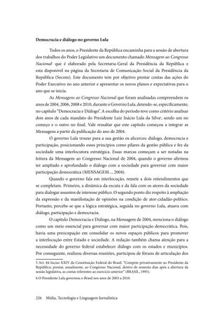 Mídia, Tecnologia e Linguagem Jornalística226
Democracia e diálogo no governo Lula
	Todos os anos, o Presidente da República encaminha para a sessão de abertura
dos trabalhos do Poder Legislativo um documento chamado Mensagem ao Congresso
Nacional5
que é elaborado pela Secretaria-Geral da Presidência da República e
esta disponível na página da Secretaria de Comunicação Social da Presidência da
República (Secom). Este documento tem por objetivo prestar contas das ações do
Poder Executivo no ano anterior e apresentar os novos planos e expectativas para o
ano que se inicia.
	As Mensagens ao Congresso Nacional que foram analisadas compreendem os
anos de 2004, 2006, 2008 e 2010, durante o Governo Lula, detendo-se, especificamente,
no capítulo “Democracia e Diálogo”. A escolha do período teve como critério analisar
dois anos de cada mandato do Presidente Luiz Inácio Lula da Silva6
, sendo um no
começo e o outro no final. Vale ressaltar que este capítulo começou a integrar as
Mensagens a partir da publicação do ano de 2004.
	O governo Lula trouxe para a sua gestão os alicerces: diálogo, democracia e
participação, posicionando esses princípios como pilares da gestão pública e fez da
sociedade uma interlocutora estratégica. Essas marcas começam a ser notadas na
leitura da Mensagem ao Congresso Nacional de 2004, quando o governo afirmou
ter ampliado e aprofundado o diálogo com a sociedade para governar com maior
participação democrática (MENSAGEM..., 2004).
Quando o governo fala em interlocução, remete a dois entendimentos que
se completam. Primeiro, a dinâmica da escuta e da fala com os atores da sociedade
para dialogar assuntos de interesse público. O segundo ponto diz respeito à ampliação
da expressão e da manifestação de opiniões na condição de ator-cidadão-político.
Portanto, percebe-se que a lógica estratégica, seguida no governo Lula, atuava com
diálogo, participação e democracia.
O capítulo Democracia e Diálogo, na Mensagem de 2004, menciona o diálogo
como um meio essencial para governar com maior participação democrática. Pois,
havia uma preocupação em consolidar os novos espaços públicos para promover
a interlocução entre Estado e sociedade. A redação também chama atenção para a
necessidade do governo federal estabelecer diálogo com os estados e municípios.
Por conseguinte, realizou diversas reuniões, participou de fóruns de articulação dos
5 Art. 84 Inciso XXIV da Constituição Federal do Brasil. “Compete privativamente ao Presidente da
República: prestar, anualmente, ao Congresso Nacional, dentro de sessenta dias após a abertura da
sessão legislativa, as contas referentes ao exercício anterior” (BRASIL, 1995).
6 O Presidente Lula governou o Brasil nos anos de 2003 a 2010.
 