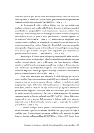 227
secretários estaduais para discutir temas de interesse comum e criou “um novo canal
de diálogo entre os estados e o Governo Federal, por intermédio das Representações
de Governos de Estados em Brasília” (MENSAGEM..., 2004, p. 219).
No documento de 2006, a palavra diálogo vem com um sentido mais
ampliado, certamente mais amadurecido. Destarte, denomina-se ‘diálogo responsável
e qualificado’ que tem por objetivo construir consensos e equacionar conflitos. “Essa
interlocuçãopermanenteequalificadapermitequeasociedadepasseaserprotagonista
na formulação de políticas públicas, e não apenas instância consultiva, opinativa ou
de fiscalização” (MENSAGEM..., 2006, p. 191). Observa-se que a expressão, agora
composta, motiva o cidadão a se apropriar do exercício político da fala, da escuta, do
pensar em novas políticas públicas. As sugestões da sociedade passaram a ser ouvidas
e incorporadas pelo governo, que, neste sentido, asseverou que “o processo de diálogo
social iniciado pelo Governo Lula gerou frutos importantes que comprovam seu
processo de amadurecimento (...)” (MENSAGEM.., 2006, p. 195).
Na mensagem de 2008, o termo ‘diálogo responsável e qualificado’ é entendido
como um instrumento fundamental para o fortalecimento da democracia, pois equaciona
conflitos e constrói soluções para os problemas do país. Neste documento, o diálogo
vinculou-se definitivamente como peça essencial para fortalecer a democracia, pois,
com a interlocução, é possível resolver divergências e criar alternativas para dificuldades
enfrentadas. O governo entende que a prática do diálogo social fortalece a democracia e
promove o desenvolvimento (MENSAGEM..., 2008, p. 213).
Desse modo, sabe-se que sem informação fica difícil dialogar para apontar
novoscaminhos.Deacordocomodocumentode2008,houveesforçosdecomunicação
no governo Lula que se preocuparam em informar e esclarecer os brasileiros a respeito
dos programas e ações do Governo. Embora afirmem que os esforços para informar
foram feitos, notou-se e nota-se, até hoje, a dificuldade que é para as informações
governamentais chegarem à população. Sobre isso, vale ressaltar que a implantação
e o aperfeiçoamento dos programas e das políticas públicas dependem das sugestões
ouvidas da população diretamente beneficiada (MENSAGEM..., 2008, p. 214). Assim
compreende-se que o governo Lula considera “o diálogo social como elemento
importante para o desenvolvimento nacional e para a superação de conflitos”
(MENSAGEM..., 2006, p. 195).
	O processo dialógico entre o governo e os movimentos sociais possibilitou
aos vários atores a expressão das opiniões, das ideias, nos espaços públicos. Logo, é
condição para a democracia participativa que o cidadão tenha a garantia de poder
discutir e formular políticas públicas (MENSAGEM..., 2008, p. 209). Dentro desse
Mensagem ao Congresso Nacional: democracia e diálogo no governo Lula
 