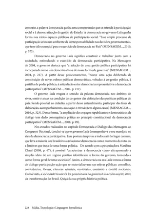 Mídia, Tecnologia e Linguagem Jornalística228
contexto, a palavra democracia ganha uma compreensão que se estende à participação
social e à democratização da gestão do Estado. A democracia no governo Lula ganha
forma nos vários espaços públicos de participação social. “Esse amplo processo de
participação criou um ambiente de corresponsabilidade nas decisões governamentais,
que tem sido essencial para o exercício da democracia no País” (MENSAGEM..., 2010,
p. 323).
	Democracia no governo Lula significa construir e trabalhar junto com a
sociedade, estimulando o exercício da democracia participativa. Na Mensagem
de 2004, o governo destaca que “a adoção de uma gestão pública participativa foi
incorporada como um elemento-chave de nossa forma de governar” (MENSAGEM...,
2004, p. 217). A partir desse posicionamento, “houve uma ação deliberada de
constituição de novas esferas públicas democráticas, voltadas à co-gestão pública, à
partilha de poder público, à articulação entre democracia representativa e democracia
participativa” (MENSAGEM..., 2004, p. 217).
	O governo Lula resgata o sentido da palavra democracia nos âmbitos do
viver, sentir e atuar na condição de co-gestor das definições das políticas públicas do
país. Sendo possível ao cidadão, a partir desse entendimento, participar das fases de
elaboração, acompanhamento, avaliação e revisão (em alguns casos) (MENSAGEM...,
2010, p. 323). Dessa forma, “a ampliação dos espaços republicanos e democráticos de
diálogo tem dado consequência prática ao princípio constitucional da democracia
participativa” (MENSAGEM..., 2008, p. 09).
	Nos estudos realizados no capítulo Democracia e Diálogo das Mensagens ao
Congresso Nacional, conclui-se que o governo Lula desempenhava o seu mandato no
viés da democracia participativa. Essa postura inspirou a todos sair do lugar comum,
que leva a maioria dos brasileiros a relacionar democracia com o momento do voto, ou
a lembrar que trata de uma forma política. De acordo com a pesquisadora Marilena
Chauí (2008, p. 67), é possível “caracterizar a democracia como ultrapassando a
simples ideia de um regime político identificado à forma do governo, tomando-a
como forma geral de uma sociedade”. Assim, a democracia na era Lula tomou a forma
de diálogo-participação-ação que se materializavam nas esferas públicas: conselhos,
conferências, fóruns, câmaras setoriais, ouvidorias, comissão e comitê nacionais.
Como visto, a sociedade brasileira foi posicionada no governo Lula como sujeito ativo
da transformação do Brasil. Quiçá da sua própria história política.
 