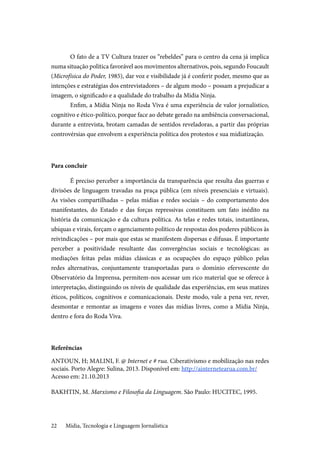 Mídia, Tecnologia e Linguagem Jornalística22
O fato de a TV Cultura trazer os “rebeldes” para o centro da cena já implica
numa situação política favorável aos movimentos alternativos, pois, segundo Foucault
(Microfísica do Poder, 1985), dar voz e visibilidade já é conferir poder, mesmo que as
intenções e estratégias dos entrevistadores – de algum modo – possam a prejudicar a
imagem, o significado e a qualidade do trabalho da Mídia Ninja.
Enfim, a Mídia Ninja no Roda Viva é uma experiência de valor jornalístico,
cognitivo e ético-político, porque face ao debate gerado na ambiência conversacional,
durante a entrevista, brotam camadas de sentidos reveladoras, a partir das próprias
controvérsias que envolvem a experiência política dos protestos e sua midiatização.
Para concluir
É preciso perceber a importância da transparência que resulta das guerras e
divisões de linguagem travadas na praça pública (em níveis presenciais e virtuais).
As visões compartilhadas – pelas mídias e redes sociais – do comportamento dos
manifestantes, do Estado e das forças repressivas constituem um fato inédito na
história da comunicação e da cultura política. As telas e redes totais, instantâneas,
ubíquas e virais, forçam o agenciamento político de respostas dos poderes públicos às
reivindicações – por mais que estas se manifestem dispersas e difusas. É importante
perceber a positividade resultante das convergências sociais e tecnológicas: as
mediações feitas pelas mídias clássicas e as ocupações do espaço público pelas
redes alternativas, conjuntamente transportadas para o domínio efervescente do
Observatório da Imprensa, permitem-nos acessar um rico material que se oferece à
interpretação, distinguindo os níveis de qualidade das experiências, em seus matizes
éticos, políticos, cognitivos e comunicacionais. Deste modo, vale a pena ver, rever,
desmontar e remontar as imagens e vozes das mídias livres, como a Mídia Ninja,
dentro e fora do Roda Viva.
Referências
ANTOUN, H; MALINI, F. @ Internet e # rua. Ciberativismo e mobilização nas redes
sociais. Porto Alegre: Sulina, 2013. Disponível em: http://ainternetearua.com.br/	
Acesso em: 21.10.2013
BAKHTIN, M. Marxismo e Filosofia da Linguagem. São Paulo: HUCITEC, 1995.
 