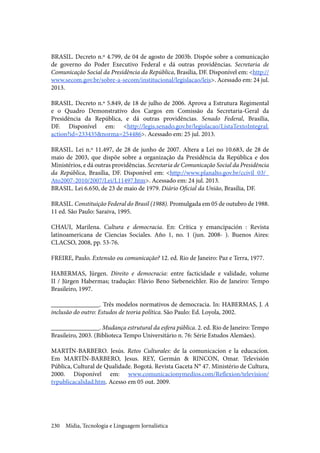 Mídia, Tecnologia e Linguagem Jornalística230
BRASIL. Decreto n.º 4.799, de 04 de agosto de 2003b. Dispõe sobre a comunicação
de governo do Poder Executivo Federal e dá outras providências. Secretaria de
Comunicação Social da Presidência da República, Brasília, DF. Disponível em: <http://
www.secom.gov.br/sobre-a-secom/institucional/legislacao/leis>. Acessado em: 24 jul.
2013.
BRASIL. Decreto n.º 5.849, de 18 de julho de 2006. Aprova a Estrutura Regimental
e o Quadro Demonstrativo dos Cargos em Comissão da Secretaria-Geral da
Presidência da República, e dá outras providências. Senado Federal, Brasília,
DF. Disponível em: <http://legis.senado.gov.br/legislacao/ListaTextoIntegral.
action?id=233435&norma=254486>. Acessado em: 25 jul. 2013.
BRASIL. Lei n.º 11.497, de 28 de junho de 2007. Altera a Lei no 10.683, de 28 de
maio de 2003, que dispõe sobre a organização da Presidência da República e dos
Ministérios, e dá outras providências. Secretaria de Comunicação Social da Presidência
da República, Brasília, DF. Disponível em: <http://www.planalto.gov.br/ccivil_03/_
Ato2007-2010/2007/Lei/L11497.htm>. Acessado em: 24 jul. 2013.
BRASIL. Lei 6.650, de 23 de maio de 1979. Diário Oficial da União, Brasília, DF.
BRASIL. Constituição Federal do Brasil (1988). Promulgada em 05 de outubro de 1988.
11 ed. São Paulo: Saraiva, 1995.
CHAUI, Marilena. Cultura e democracia. En: Crítica y emancipación : Revista
latinoamericana de Ciencias Sociales. Año 1, no. 1 (jun. 2008- ). Buenos Aires:
CLACSO, 2008, pp. 53-76.
FREIRE, Paulo. Extensão ou comunicação? 12. ed. Rio de Janeiro: Paz e Terra, 1977.
HABERMAS, Jürgen. Direito e democracia: entre facticidade e validade, volume
II / Jürgen Habermas; tradução: Flávio Beno Siebeneichler. Rio de Janeiro: Tempo
Brasileiro, 1997.
_______________. Três modelos normativos de democracia. In: HABERMAS, J. A
inclusão do outro: Estudos de teoria política. São Paulo: Ed. Loyola, 2002.
_______________. Mudança estrutural da esfera pública. 2. ed. Rio de Janeiro: Tempo
Brasileiro, 2003. (Biblioteca Tempo Universitário n. 76: Série Estudos Alemães).
MARTÍN-BARBERO. Jesús. Retos Culturales: de la comunicacíon e la educacíon.
Em MARTÍN-BARBERO, Jesus. REY, Germán & RINCON, Omar. Televisión
Pública, Cultural de Qualidade. Bogotá. Revista Gaceta N° 47. Ministério de Cultura,
2000. Disponível em: www.comunicacionymedios.com/Reflexion/television/
tvpublicacalidad.htm. Acesso em 05 out. 2009.
 