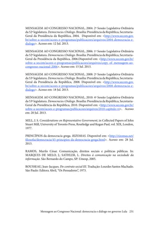 231
MENSAGEM AO CONGRESSO NACIONAL, 2004: 2ª Sessão Legislativa Ordinária
da 52ª legislatura. Democracia e Diálogo. Brasília: Presidência da República, Secretaria-
Geral da Presidência da República, 2004. Disponível em: <http://www.secom.gov.
br/sobre-a-secom/acoes-e-programas/publicacoes/arquivos/2004-democracia-e-
dialogo>. Acesso em: 12 Jul. 2013.
MENSAGEM AO CONGRESSO NACIONAL, 2006: 1ª Sessão Legislativa Ordinária
da 52ª legislatura. Democracia e Diálogo. Brasília: Presidência da República, Secretaria-
Geral da Presidência da República, 2006.Disponível em: <http://www.secom.gov.br/
sobre-a-secom/acoes-e-programas/publicacoes/arquivos/copy_of_mensagem-ao-
congresso-nacional-2006>. Acesso em: 15 Jul. 2013.
MENSAGEM AO CONGRESSO NACIONAL, 2008: 2ª Sessão Legislativa Ordinária
da 53ª legislatura. Democracia e Diálogo. Brasília: Presidência da República, Secretaria-
Geral da Presidência da República, 2008. Disponível em: <http://www.secom.gov.
br/sobre-a-secom/acoes-e-programas/publicacoes/arquivos/2008-democracia-e-
dialogo>. Acesso em: 18 Jul. 2013.
MENSAGEM AO CONGRESSO NACIONAL, 2010: 4ª Sessão Legislativa Ordinária
da 53ª legislatura. Democracia e Diálogo. Brasília: Presidência da República, Secretaria-
Geral da Presidência da República, 2010. Disponível em: <http://www.secom.gov.br/
sobre-a-secom/acoes-e-programas/publicacoes/arquivos/2010-capitulo-vi>. Acesso
em: 20 Jul. 2013.
MILL, J. S. Considerations on Representative Government, in Collected Papers of John
Stuart Mill, University of Toronto Press, Routledge and Kegan Paul, vol. XIX, London,
1977.
PRINCÍPIOS da democracia grega. RIZOMAS. Disponível em: <http://rizomas.net/
filosofia/democracia/45-principios-da-democracia-grega.html>. Acesso em: 28 Jul.
2013.
RAMOS, Murilo César. Comunicação, direitos sociais e políticas públicas. In:
MARQUES DE MELO, J.; SATHLER, L. Direitos à comunicação na sociedade da
informação. São Bernardo do Campo, SP: Umesp, 2005.
ROUSSEAU, Jean-Jacques. Do contrato social III. Tradução: Lourdes Santos Machado.
São Paulo: Editora Abril, “Os Pensadores”, 1973.
Mensagem ao Congresso Nacional: democracia e diálogo no governo Lula
 
